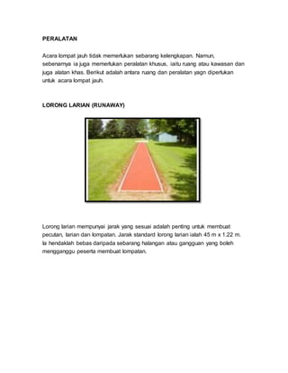 PERALATAN
Acara lompat jauh tidak memerlukan sebarang kelengkapan. Namun,
sebenarnya ia juga memerlukan peralatan khusus, iaitu ruang atau kawasan dan
juga alatan khas. Berikut adalah antara ruang dan peralatan yagn diperlukan
untuk acara lompat jauh.
LORONG LARIAN (RUNAWAY)
Lorong larian mempunyai jarak yang sesuai adalah penting untuk membuat
pecutan, larian dan lompatan. Jarak standard lorong larian ialah 45 m x 1.22 m.
Ia hendaklah bebas daripada sebarang halangan atau gangguan yang boleh
mengganggu peserta membuat lompatan.
 