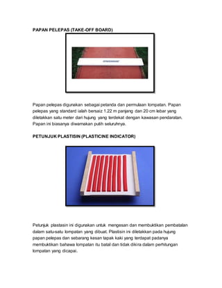 PAPAN PELEPAS (TAKE-OFF BOARD)
Papan pelepas digunakan sebagai petanda dan permulaan lompatan. Papan
pelepas yang standard ialah bersaiz 1.22 m panjang dan 20 cm lebar yang
diletakkan satu meter dari hujung yang terdekat dengan kawasan pendaratan.
Papan ini biasanya diwarnakan putih seluruhnya.
PETUNJUK PLASTISIN (PLASTICINE INDICATOR)
Petunjuk plastasin ini digunakan untuk mengesan dan membuktikan pembatalan
dalam satu-satu lompatan yang dibuat. Plastisin ini diletakkan pada hujung
papan pelepas dan sebarang kesan tapak kaki yang terdapat padanya
membuktikan bahawa lompatan itu batal dan tidak dikira dalam perhitungan
lompatan yang dicapai.
 