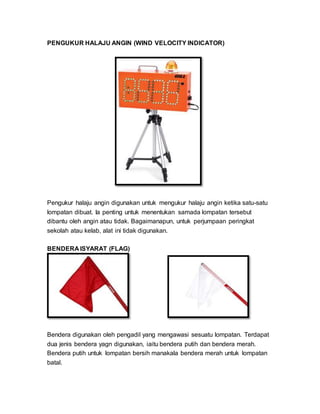 PENGUKUR HALAJU ANGIN (WIND VELOCITY INDICATOR)
Pengukur halaju angin digunakan untuk mengukur halaju angin ketika satu-satu
lompatan dibuat. Ia penting untuk menentukan samada lompatan tersebut
dibantu oleh angin atau tidak. Bagaimanapun, untuk perjumpaan peringkat
sekolah atau kelab, alat ini tidak digunakan.
BENDERA ISYARAT (FLAG)
Bendera digunakan oleh pengadil yang mengawasi sesuatu lompatan. Terdapat
dua jenis bendera yagn digunakan, iaitu bendera putih dan bendera merah.
Bendera putih untuk lompatan bersih manakala bendera merah untuk lompatan
batal.
 