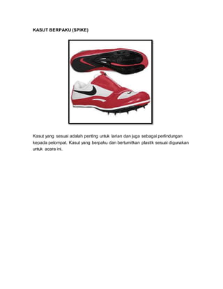 KASUT BERPAKU (SPIKE)
Kasut yang sesuai adalah penting untuk larian dan juga sebagai perlindungan
kepada pelompat. Kasut yang berpaku dan bertumitkan plastik sesuai digunakan
untuk acara ini.
 