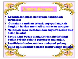Butiran Mengajar Kepantasan masa penujuan hendaklah terkawal Gunakan tandaan semak supaya langkah langkah harian menjadi sama atau seragam Melonjak cara meledak dan angkat kedua dua belah ke atas Lutut kaki bebas diangkat dan melintangi badan sebaik sahaja pelompat melonjak Lentikkan badan semasa melepasi palang Buka kaki sedikit semasa meluruskan ke atas 