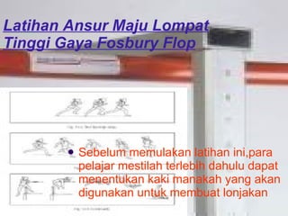 Latihan Ansur Maju Lompat Tinggi Gaya Fosbury Flop Sebelum memulakan latihan ini,para pelajar mestilah terlebih dahulu dapat menentukan kaki manakah yang akan digunakan untuk membuat lonjakan 