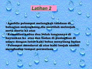 Latihan 2 Apabila pelompat melangkah tandaan di bahagian melengkung,dia mestilah melonjak serta merta ke atas Kemudian kedua dua belah tangannya di hayunkan ke  atas dan badan di pusingkan di udara dengan lutut kaki bebas menyilang badan Pelompat mendarat di atas kaki lonjak sambil  menghadap tempat permulaan 