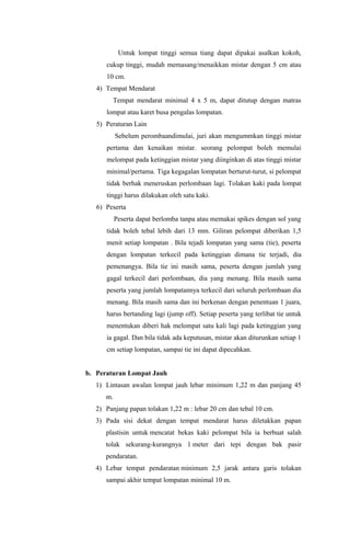 Untuk lompat tinggi semua tiang dapat dipakai asalkan kokoh,
cukup tinggi, mudah memasang/menaikkan mistar dengan 5 cm atau
10 cm.
4) Tempat Mendarat
Tempat mendarat minimal 4 x 5 m, dapat ditutup dengan matras
lompat atau karet busa pengalas lompatan.
5) Peraturan Lain
Sebelum perombaandimulai, juri akan mengummkan tinggi mistar
pertama dan kenaikan mistar. seorang pelompat boleh memulai
melompat pada ketinggian mistar yang diinginkan di atas tinggi mistar
minimal/pertama. Tiga kegagalan lompatan berturut-turut, si pelompat
tidak berhak meneruskan perlombaan lagi. Tolakan kaki pada lompat
tinggi harus dilakukan oleh satu kaki.
6) Peserta
Peserta dapat berlomba tanpa atau memakai spikes dengan sol yang
tidak boleh tebal lebih dari 13 mm. Giliran pelompat diberikan 1,5
menit setiap lompatan . Bila tejadi lompatan yang sama (tie), peserta
dengan lompatan terkecil pada ketinggian dimana tie terjadi, dia
pemenangya. Bila tie ini masih sama, peserta dengan jumlah yang
gagal terkecil dari perlombaan, dia yang menang. Bila masih sama
peserta yang jumlah lompatannya terkecil dari seluruh perlombaan dia
menang. Bila masih sama dan ini berkenan dengan penentuan 1 juara,
harus bertanding lagi (jump off). Setiap peserta yang terlibat tie untuk
menentukan diberi hak melompat satu kali lagi pada ketinggian yang
ia gagal. Dan bila tidak ada keputusan, mistar akan diturunkan setiap 1
cm setiap lompatan, sampai tie ini dapat dipecahkan.
b. Peraturan Lompat Jauh
1) Lintasan awalan lompat jauh lebar minimum 1,22 m dan panjang 45
m.
2) Panjang papan tolakan 1,22 m : lebar 20 cm dan tebal 10 cm.
3) Pada sisi dekat dengan tempat mendarat harus diletakkan papan
plastisin untuk mencatat bekas kaki pelompat bila ia berbuat salah
tolak sekurang-kurangnya 1 meter dari tepi dengan bak pasir
pendaratan.
4) Lebar tempat pendaratan minimum 2,5 jarak antara garis tolakan
sampai akhir tempat lompatan minimal 10 m.
 