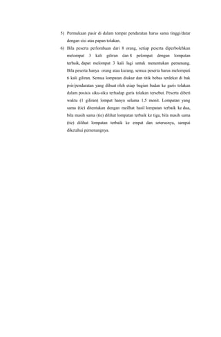 5) Permukaan pasir di dalam tempat pendaratan harus sama tinggi/datar
dengan sisi atas papan tolakan.
6) Bila peserta perlombaan dari 8 orang, setiap peserta diperbolehkan
melompat 3 kali giliran dan 8 pelompat dengan lompatan
terbaik, dapat melompat 3 kali lagi untuk menentukan pemenang.
Bila peserta hanya orang atau kurang, semua peserta harus melompati
6 kali giliran. Semua lompatan diukur dan titik bebas terdekat di bak
psir/pendaratan yang dibuat oleh etiap bagian badan ke garis tolakan
dalam posisis siku-siku terhadap garis tolakan tersebut. Peserta diberi
waktu (1 giliran) lompat hanya selama 1,5 menit. Lompatan yang
sama (tie) ditentukan dengan meilhat hasil lompatan terbaik ke dua,
bila masih sama (tie) dilihat lompatan terbaik ke tiga, bila masih sama
(tie) dilihat lompatan terbaik ke empat dan seterusnya, sampai
diketahui pemenangnya.
 