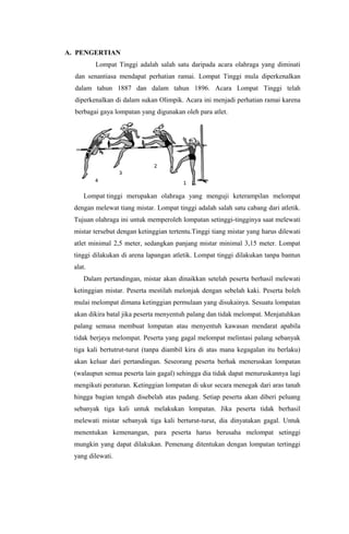 A. PENGERTIAN
Lompat Tinggi adalah salah satu daripada acara olahraga yang diminati
dan senantiasa mendapat perhatian ramai. Lompat Tinggi mula diperkenalkan
dalam tahun 1887 dan dalam tahun 1896. Acara Lompat Tinggi telah
diperkenalkan di dalam sukan Olimpik. Acara ini menjadi perhatian ramai karena
berbagai gaya lompatan yang digunakan oleh para atlet.
Lompat tinggi merupakan olahraga yang menguji keterampilan melompat
dengan melewat tiang mistar. Lompat tinggi adalah salah satu cabang dari atletik.
Tujuan olahraga ini untuk memperoleh lompatan setinggi-tingginya saat melewati
mistar tersebut dengan ketinggian tertentu.Tinggi tiang mistar yang harus dilewati
atlet minimal 2,5 meter, sedangkan panjang mistar minimal 3,15 meter. Lompat
tinggi dilakukan di arena lapangan atletik. Lompat tinggi dilakukan tanpa bantun
alat.
Dalam pertandingan, mistar akan dinaikkan setelah peserta berhasil melewati
ketinggian mistar. Peserta mestilah melonjak dengan sebelah kaki. Peserta boleh
mulai melompat dimana ketinggian permulaan yang disukainya. Sesuatu lompatan
akan dikira batal jika peserta menyentuh palang dan tidak melompat. Menjatuhkan
palang semasa membuat lompatan atau menyentuh kawasan mendarat apabila
tidak berjaya melompat. Peserta yang gagal melompat melintasi palang sebanyak
tiga kali bertutrut-turut (tanpa diambil kira di atas mana kegagalan itu berlaku)
akan keluar dari pertandingan. Seseorang peserta berhak meneruskan lompatan
(walaupun semua peserta lain gagal) sehingga dia tidak dapat menuruskannya lagi
mengikuti peraturan. Ketinggian lompatan di ukur secara menegak dari aras tanah
hingga bagian tengah disebelah atas padang. Setiap peserta akan diberi peluang
sebanyak tiga kali untuk melakukan lompatan. Jika peserta tidak berhasil
melewati mistar sebanyak tiga kali berturut-turut, dia dinyatakan gagal. Untuk
menentukan kemenangan, para peserta harus berusaha melompat setinggi
mungkin yang dapat dilakukan. Pemenang ditentukan dengan lompatan tertinggi
yang dilewati.
 