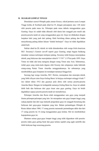 B. SEJARAH LOMPAT TINGGI
Dimulakan seawal Olimpik pada zaman Greece, rekod pertama acara Lompat
Tinggi ketika di Scotland pada abad ke-19, dengan pencapaian atas 1.68 meter
oleh peserta pada masa itu. Pelompat pada masa dahulu menggunakan gaya
Gunting. Gaya ini sudah tidak dikenali oleh dunia lain sungguh pun masih ada
peserta-peserta tanah air yang menggunakan gaya ini. Gaya ini dilakukan dengan
lunjakan kaki yang jauh dari palang. Kaki bersilang diatas palang dan badan
menyeberang palang dalam lakuan “duduk berlunjur”. Gaya ini tidak digalakkan
sekali-kali.
Sekitar abad ke-20, teknik ini telah dimodernkan oleh warga Irish-American
M.F. Sweeney’s Eastern cut-off seperti gaya Gunting, tetapi bagian belakang
mendatar semasa melompat melepasi palang. Sweeney telah berjaya menciptakan
teknik yang bekersan dan menciptakan rekod 6’ 5 5/8’’ (1.97m) pada 1895. Gaya
Timur ini tidak ada kena mengena dengan orang Timur atau Asia. Sebenarnya,
inilah gaya yang mula-mula diguna oleh Sweeny dan selepasnya maka habislah
orang-orang Pantai Timur Amerika menggunakannya. Ini sebenarnya yang
membolehkan gaya lompatan ini mendapat namanya hingga kini.
Seorang lagi warga Amerika, M.F. Horine, memajukan dan mencipta teknik
yang lebih efisyen iaitu Gaya Guling Barat. Ia berjaya melompat setinggi 6 kaki 7
inci dalam tahun 1912 dan gayanya pula ditiru oleh semua peserta-peserta
Amerika Barat. Dengan ini terdapatlah namanya Guling Barat itu. Gaya ini adalah
lebih baik dan berkesan dari gaya timur atau gaya gunting. Gaya ini boleh
digalakkan supaya peserta-peserta tanah air memahirinya.
Pelompat Amerika dan Rusia telah menggunakan satu gaya yang menjadi
ikutan pelompat-pelompat yang lain. Ini merupakan satu gaya lompat tinggi yang
cukup popular dan dari segi mekanik pergerakan gaya ini sungguh beruntung dan
berkesan dari gaya-gaya lompatan yang lain. Dalam pertandingan Olimpik di
Rome dalam tahun 1960, 17 orang peserta memasuki pertandingan akhir dan dari
17 orang peserta itu 14 orang menggunakan gaya kelana. Hal ini membuktikan
kepopularan gaya ini.
Diantara semua gaya-gaya lompat tinggi yang telah digunakan oleh peserta-
peserta maka gaya guling barat dan gaya kelana sajalah yang agak saintifik dan
lebih berkesan bagi seseorang peserta.
 