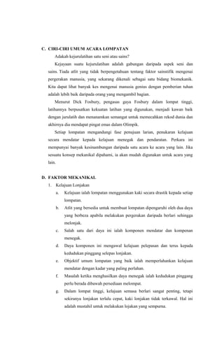 C. CIRI-CIRI UMUM ACARA LOMPATAN
Adakah kejurulatihan satu seni atau sains?
Kejayaan suatu kejurulatihan adalah gabungan daripada aspek seni dan
sains. Tiada atlit yang tidak berpengetahuan tentang faktor sainstifik mengenai
pergerakan manusia, yang sekarang dikenali sebagai satu bidang biomekanik.
Kita dapat lihat banyak kes mengenai manusia genius dengan pemberian tuhan
adalah lebih baik daripada orang yang mengambil bagian.
Menurut Dick Fosbury, pengasas gaya Fosbury dalam lompat tinggi,
latihannya berpusatkan kekuatan latihan yang digunakan, menjadi kawan baik
dengan jurulatih dan menanamkan semangat untuk memecahkan rekod dunia dan
akhirnya dia mendapat pingat emas dalam Olimpik.
Setiap lompatan mengandungi fase penujuan larian, penukaran kelajuan
secara mendatar kepada kelajuan menegak dan pendaratan. Perkara ini
mempunyai banyak kesinambungan daripada satu acara ke acara yang lain. Jika
sesuatu konsep mekanikal dipahami, ia akan mudah digunakan untuk acara yang
lain.
D. FAKTOR MEKANIKAL
1. Kelajuan Lonjakan
a. Kelajuan ialah lompatan menggunakan kaki secara drastik kepada setiap
lompatan.
b. Atlit yang bersedia untuk membuat lompatan dipengaruhi oleh dua daya
yang berbeza apabila melakukan pergerakan daripada berlari sehingga
melonjak.
c. Salah satu dari daya ini ialah komponen mendatar dan kompenan
menegak.
d. Daya komponen ini mengawal kelajuan pelepasan dan terus kepada
kedudukan pinggang selepas lonjakan.
e. Objektif umum lompatan yang baik ialah memperlahankan kelajuan
mendatar dengan kadar yang paling perlahan.
f. Masalah ketika menghasilkan daya menegak ialah kedudukan pinggang
perlu berada dibawah persediaan melompat.
g. Dalam lompat tinggi, kelajuan semasa berlari sangat penting, tetapi
sekiranya lonjakan terlalu cepat, kaki lonjakan tidak terkawal. Hal ini
adalah mustahil untuk melakukan lojakan yang sempurna.
 
