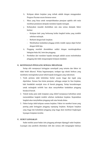 h. Kelajuan dalam lonjakan yang terbaik adalah dengan menggunakan
Progress Pecutan secara beransur-ansur.
i. Masa yang biasa untuk memperlahankan penujuan apabila atlit mula
membuat penukaran daripada mendatar kepada menegak.
j. Kebanyakan masalah disebabkan satu atau semua daripada faktor
berikut:
- Kelajuan kaki yang berkurang ketika langkah kedua yang terakhir
sebelum melonjak.
- Berhenti dengan kaki lonjakan.
- Membiarkan kedudukan pinggag terlalu rendah supaya dapat berlari
dengan lebih laju.
k. Pinggang mestilah direndahkan sedikit dengan membengkokkan
bahagian buku lali, lutut dan pinggang.
l. Perubahan dari mendatar kepada menegak adalah secara melembutkan
pinggang dan tidak mengurangkan kelajuan mendatar.
E. KETINGGIAN PINGGANG SEMASA MELONJAK
Setiap atlit mempunyai ketinggian semulajadi yang tertentu dan faktor ini
tidak boleh dikawal. Walau bagaimanapun, terdapat tiga teknik berbeza yang
membantu meningkatkan pusat tubuh kepada ketinggian yang maksimum.
1. Tenik pertama ialah kebolehan berlari secara tinggi dan tegak yang
diperlukan. Semasa fasa larian penujuan, sehingga sampai ke fasa lonjakan,
kaki hendaklah memijak terus di bawah pinggang. Setiap kecenderungan
untuk melangkah terlebih luas akan menyebabkan kedudukan pinggang
berada di bawah.
2. Teknik kedua pula ialah lompatan yang efektif mempunyai kebolehan untuk
memendekkan langkah terakhir sebelum melakukan lonjakan. Kependekan
langkah akan menybabkan pinggang naik atau berada diatas.
3. Faktor ketiga ialah kelajuan semasa lonjakan. Faktor ini memberi kesan yang
penting pada ketinggian pinggang sepanjang lonjakan. Kelajuan lonjakan
yang tinggi dan kedudukan pinggang yang tinggi akan membuat lengkungan
layangan lompatan tersebut.
F. SUDUT LONJAKAN
Sudut melalui pusat badan iaitu pinggang pelompat dipanggil sudut lonjakan.
Layangan atau parabola ditentukan oleh dan semasa atlit mengangkat kakinya
 