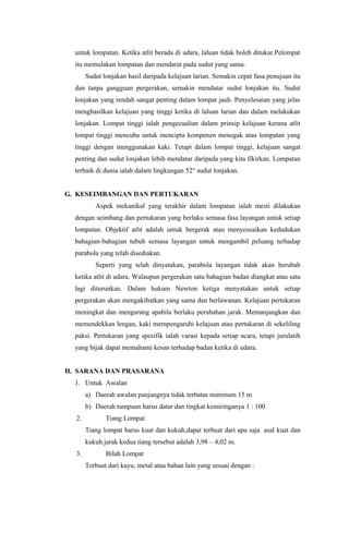 untuk lompatan. Ketika atlit berada di udara, laluan tidak boleh ditukar.Pelompat
itu memulakan lompatan dan mendarat pada sudut yang sama.
Sudut lonjakan hasil daripada kelajuan larian. Semakin cepat fasa penujuan itu
dan tanpa gangguan pergerakan, semakin mendatar sudut lonjakan itu. Sudut
lonjakan yang rendah sangat penting dalam lompat jauh. Penyelesaian yang jelas
menghasilkan kelajuan yang tinggi ketika di laluan larian dan dalam melakukan
lonjakan. Lompat tinggi ialah pengecualian dalam prinsip kelajuan kerana atlit
lompat tinggi mencuba untuk mencipta kompenen menegak atau lompatan yang
tinggi dengan menggunakan kaki. Tetapi dalam lompat tinggi, kelajuan sangat
penting dan sudut lonjakan lebih mendatar daripada yang kita fikirkan. Lompatan
terbaik di dunia ialah dalam lingkungan 52° sudut lonjakan.
G. KESEIMBANGAN DAN PERTUKARAN
Aspek mekanikal yang terakhir dalam lompatan ialah mesti dilakukan
dengan seimbang dan pertukaran yang berlaku semasa fasa layangan untuk setiap
lompatan. Objektif atlit adalah untuk bergerak atau menyesuaikan kedudukan
bahagian-bahagian tubuh semasa layangan untuk mengambil peluang terhadap
parabola yang telah disediakan.
Seperti yang telah dinyatakan, parabola layangan tidak akan berubah
ketika atlit di udara. Walaupun pergerakan satu bahagian badan diangkat atau satu
lagi diturunkan. Dalam hukum Newton ketiga menyatakan untuk setiap
pergerakan akan mengakibatkan yang sama dan berlawanan. Kelajuan pertukaran
meningkat dan mengurang apabila berlaku perubahan jarak. Memanjangkan dan
memendekkan lengan, kaki mempengaruhi kelajuan atau pertukaran di sekeliling
paksi. Pertukaran yang spesifik ialah varasi kepada setiap acara, tetapi jurulatih
yang bijak dapat memahami kesan terhadap badan ketika di udara.
H. SARANA DAN PRASARANA
1. Untuk Awalan
a) Daerah awalan panjangnya tidak terbatas minimum 15 m
b) Daerah tumpuan harus datar dan tingkat kemiringanya 1 : 100
2. Tiang Lompat
Tiang lompat harus kuat dan kukuh,dapat terbuat dari apa saja asal kuat dan
kukuh.jarak kedua tiang tersebut adalah 3,98 – 4,02 m.
3. Bilah Lompat
Terbuat dari kayu, metal atau bahan lain yang sesuai dengan :
 