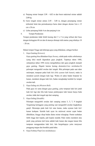 a) Panjang mistar lompat 3,98 – 4,02 m dan berat maksimal mistar adalah
2,00 kg
b) Garis tengah mistar antara 2,50 – 3,00 m, dengan penampang mistar
terbentuk bulat dan permukaannya harus datar dengan ukuran 3cm x 15
cm x 20 cm
c) Lebar penopang bilah 4 cm dan panjang 6 cm
4. Tempat Pendaratan
Tempat pendaratan tidak boleh kurang dari 3 x 5 m yang terbuat dari busa
dengan ketinggian 60 cm dan di atasnya ditutupi oleh matras yang tebalnya 10
– 20 cm.
Dalam lompat Tinggi ada beberapa gaya yang dilakukan, sebagai berikut:
1. Gaya Gunting (Scissors)
Gaya gunting bisa dikatakan Gaya Sweney, sebab pada waktu sebelumnya
(yang lalu) masih digunakan gaya jongkok. Tepatnya tahun 1880,
selanjutnya tahun 1896 sweny mengubahnya dari gaya jongkok menjadi
gaya gunting. Diganti karena kurang ekonomis.Cara melakukan:Si
pelompat mengambil awalan dari tengah. Bila pelompat pada saat akan
melompat, tumpuan pakai kaki kiri (bila ayunan kaki kanan), maka ia
mendarat (jatuh) dengan kaki lagi. Waktu di udara badan berputar ke
kanan, mendarat dengan kaki kiri, badan menghadap kembali ke tempat
awalan tadi.
2. Gaya Guling sisi (Western Roll)
Pada gaya ini sama dengan gaya gunting, yaitu tumpuan kaki kiri jatuh
kaki kiri lagi dan bila kaki kanan jatuhnyapun kaki kanan hanya beda
awalan, tidak dari tengah tapi dari samping.
3. Gaya Guling (Straddle)
Pelompat mengambil awalan dari samping antara 3, 5, 7, 9 langkah
Tergantung ketinggian yang penting saat mengambil awalan langkahnya
ganjil. Menumpu pada kaki kiri atau kanan, maka ayunan kaki kiri/
kanan kedepan. Setelah kaki ayun itu melewati mistar cepat badan
dibalikkan, hingga sikap badan diatas mistar telungkap. Pantat usahakan
lebih tinggi dari kepala, jadi kepala nunduk. Pada waktu mendarat atau
jatuh yang pertama kali kena adalah kaki kanan dan tangan kanan bila
tumpuan menggunakan kaki kiri, lalu bergulingnya yaitu menyusur
punggung tangan dan berakhir pada bahu.
4. Gaya Fosbury Flop Cara melakukanya:
 
