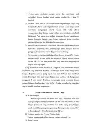 • Awalan, harus dilakukan dengan cepat dan menikung/ agak
melingkar, dengan langkah untuk awalan tersebut kira – kira 7-9
langkah.
• Tolakan, Untuk tolakan kaki hampir sama dengan lompat tinggi yang
lainya.Yakni, harus kuat dengan bantuan ayunan kedua tangan untuk
membantu mengangkat seluruh badan. Bila kaki tolakan
menggunakan kaki kanan, maka tolakan harus dilakukan disebelah
kiri mistar. Pada waktu menolak kaki bersamaan dengan kedua tangan
keatas disamping kepala, maka badan melompat keatas membuat
putaran 180 derajat dan dilakukan bersama-sama.
• Sikap badan diatas mistar, sikap badan diatas mistar terlentang dengan
kedua kaki tergantung lemas, dan dagu agak ditarik ke dekat dada dan
punggung berada diatas mistar dengan busur melintang.
• Cara mendarat, mendarat pada karet busa dengan ukuran (5 x 5 meter
dengan tinggi 60 cm lebih) dan diatasnya ditutup dengan matras
sekitar 10 – 20 cm, dan prtama kali yang mendarat punggung dan
bagian belakang kepala.
Yang diutamakan dalam melakuakan Lompatan ialah, lari awalan dengan
kecepatan yang terkontol. Hindari kecondongan tubuh kebelakang terlalu
banyak. Capailah gerakan yang cepat pada saat bertolak dan mendekati
mistar. Doronglah bahu dan lengan keatas pada saat take off. Lengkungan
punggung di atas mistar. Usahakan mengangkat yang sempurna dengan
putaran kedalam dari lutut kaki ayun (bebas). Angkat kemudian luruskan kaki
segera sesudah membuat lengkungan.
a. Peraturan Perlombaan Lompat Tinggi
1) Mistar Lompat
Mistar dapat dibuat dari metal atau kayu, berbentuk bulat atau
segitiga dengan diameter minimum 25 mm dan maksimum 30 mm,
dengan permukaan yang datar/rata pada kedua ujung yang berguna
untuk meletakkan pada papan penopang. Panjang mistar minimal 3.64
m dan maksimal 4.00 m, berat maksimal 2.2 kg.
2) Lintasan Awalan dan Tempat Tolakan Kaki
Panjang awalan tidak terbtas, dengan panjang minimal 5 m.
3) Tiang Lompat
 