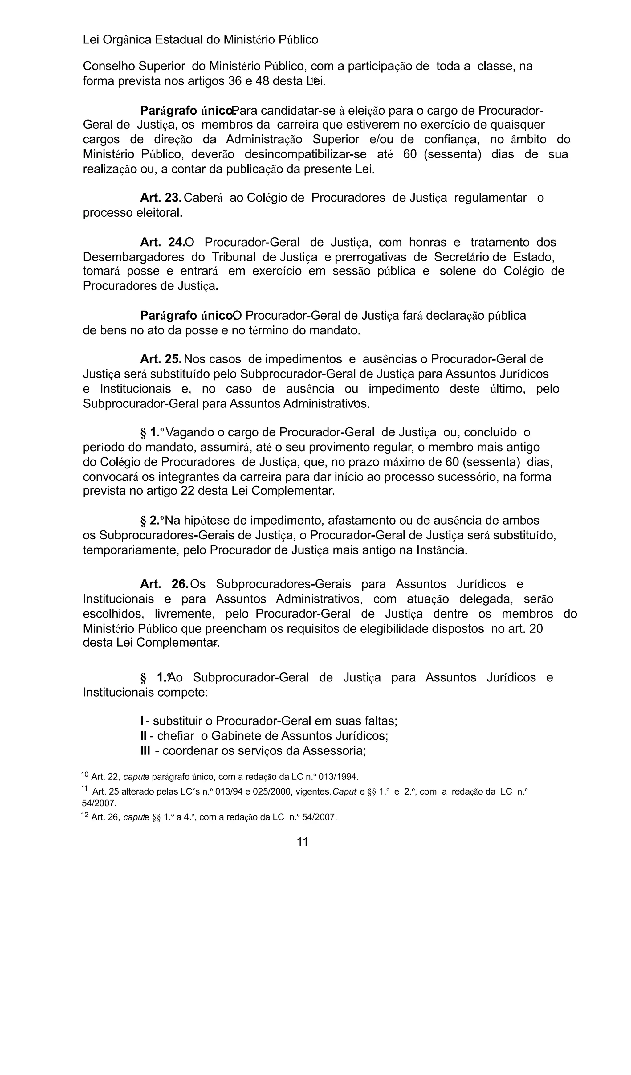Lei Orgânica Estadual do Ministério Público
Conselho Superior do Ministério Público, com a participação de toda a classe, na
10
forma prevista nos artigos 36 e 48 desta Lei.
Parágrafo único.
Para candidatar-se à eleição para o cargo de ProcuradorGeral de Justiça, os membros da carreira que estiverem no exercício de quaisquer
cargos de direção da Administração Superior e/ou de confiança, no âmbito do
Ministério Público, deverão desincompatibilizar-se até 60 (sessenta) dias de sua
realização ou, a contar da publicação da presente Lei.
Art. 23. Caberá ao Colégio de Procuradores de Justiça regulamentar o
processo eleitoral.
Art. 24.O Procurador-Geral de Justiça, com honras e tratamento dos
Desembargadores do Tribunal de Justiça e prerrogativas de Secretário de Estado,
tomará posse e entrará em exercício em sessão pública e solene do Colégio de
Procuradores de Justiça.
Parágrafo único. Procurador-Geral de Justiça fará declaração pública
O
de bens no ato da posse e no término do mandato.
Art. 25. Nos casos de impedimentos e ausências o Procurador-Geral de
Justiça será substituído pelo Subprocurador-Geral de Justiça para Assuntos Jurídicos
e Institucionais e, no caso de ausência ou impedimento deste último, pelo
11
Subprocurador-Geral para Assuntos Administrativos.
§ 1.º Vagando o cargo de Procurador-Geral de Justiça ou, concluído o
período do mandato, assumirá, até o seu provimento regular, o membro mais antigo
do Colégio de Procuradores de Justiça, que, no prazo máximo de 60 (sessenta) dias,
convocará os integrantes da carreira para dar início ao processo sucessório, na forma
prevista no artigo 22 desta Lei Complementar.
§ 2.ºNa hipótese de impedimento, afastamento ou de ausência de ambos
os Subprocuradores-Gerais de Justiça, o Procurador-Geral de Justiça será substituído,
temporariamente, pelo Procurador de Justiça mais antigo na Instância.
Art. 26.Os Subprocuradores-Gerais para Assuntos Jurídicos e
Institucionais e para Assuntos Administrativos, com atuação delegada, serão
escolhidos, livremente, pelo Procurador-Geral de Justiça dentre os membros do
Ministério Público que preencham os requisitos de elegibilidade dispostos no art. 20
12
desta Lei Complementar.
§ 1.º o Subprocurador-Geral de Justiça para Assuntos Jurídicos e
A
Institucionais compete:
I - substituir o Procurador-Geral em suas faltas;
II - chefiar o Gabinete de Assuntos Jurídicos;
III - coordenar os serviços da Assessoria;
10

Art. 22, capute parágrafo único, com a redação da LC n.º 013/1994.

11

Art. 25 alterado pelas LC´s n.º 013/94 e 025/2000, vigentes.Caput e §§ 1.º e 2.º, com a redação da LC n.º
54/2007.

12

Art. 26, capute §§ 1.º a 4.º, com a redação da LC n.º 54/2007.

11

 
