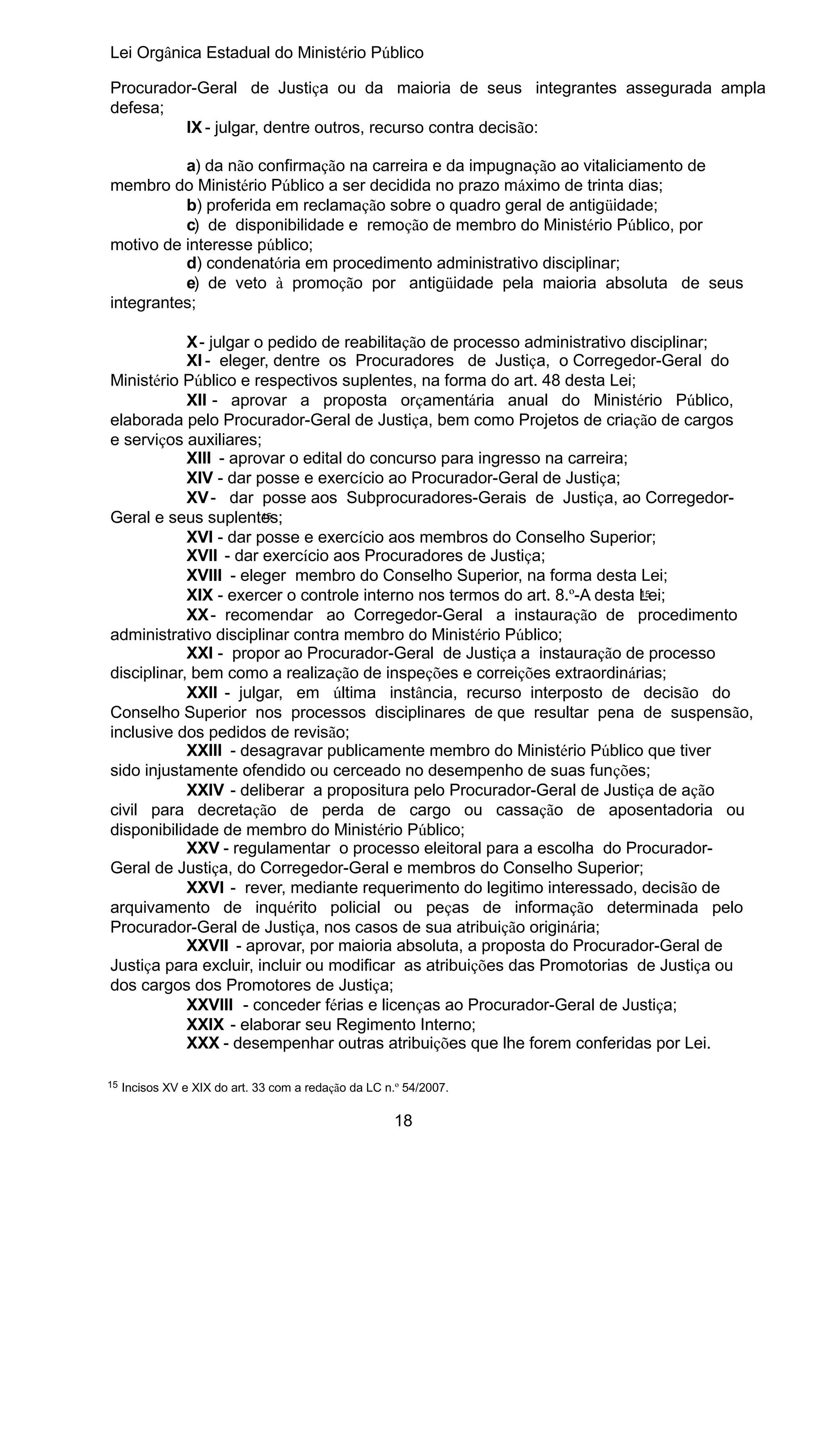 Lei Orgânica Estadual do Ministério Público
Procurador-Geral de Justiça ou da maioria de seus integrantes assegurada ampla
defesa;
IX - julgar, dentre outros, recurso contra decisão:
a) da não confirmação na carreira e da impugnação ao vitaliciamento de
membro do Ministério Público a ser decidida no prazo máximo de trinta dias;
b) proferida em reclamação sobre o quadro geral de antigüidade;
c) de disponibilidade e remoção de membro do Ministério Público, por
motivo de interesse público;
d) condenatória em procedimento administrativo disciplinar;
e) de veto à promoção por antigüidade pela maioria absoluta de seus
integrantes;
X - julgar o pedido de reabilitação de processo administrativo disciplinar;
XI - eleger, dentre os Procuradores de Justiça, o Corregedor-Geral do
Ministério Público e respectivos suplentes, na forma do art. 48 desta Lei;
XII - aprovar a proposta orçamentária anual do Ministério Público,
elaborada pelo Procurador-Geral de Justiça, bem como Projetos de criação de cargos
e serviços auxiliares;
XIII - aprovar o edital do concurso para ingresso na carreira;
XIV - dar posse e exercício ao Procurador-Geral de Justiça;
XV - dar posse aos Subprocuradores-Gerais de Justiça, ao Corregedor15
Geral e seus suplentes;
XVI - dar posse e exercício aos membros do Conselho Superior;
XVII - dar exercício aos Procuradores de Justiça;
XVIII - eleger membro do Conselho Superior, na forma desta Lei;
15
XIX - exercer o controle interno nos termos do art. 8.º-A desta Lei;
XX - recomendar ao Corregedor-Geral a instauração de procedimento
administrativo disciplinar contra membro do Ministério Público;
XXI - propor ao Procurador-Geral de Justiça a instauração de processo
disciplinar, bem como a realização de inspeções e correições extraordinárias;
XXII - julgar, em última instância, recurso interposto de decisão do
Conselho Superior nos processos disciplinares de que resultar pena de suspensão,
inclusive dos pedidos de revisão;
XXIII - desagravar publicamente membro do Ministério Público que tiver
sido injustamente ofendido ou cerceado no desempenho de suas funções;
XXIV - deliberar a propositura pelo Procurador-Geral de Justiça de ação
civil para decretação de perda de cargo ou cassação de aposentadoria ou
disponibilidade de membro do Ministério Público;
XXV - regulamentar o processo eleitoral para a escolha do ProcuradorGeral de Justiça, do Corregedor-Geral e membros do Conselho Superior;
XXVI - rever, mediante requerimento do legitimo interessado, decisão de
arquivamento de inquérito policial ou peças de informação determinada pelo
Procurador-Geral de Justiça, nos casos de sua atribuição originária;
XXVII - aprovar, por maioria absoluta, a proposta do Procurador-Geral de
Justiça para excluir, incluir ou modificar as atribuições das Promotorias de Justiça ou
dos cargos dos Promotores de Justiça;
XXVIII - conceder férias e licenças ao Procurador-Geral de Justiça;
XXIX - elaborar seu Regimento Interno;
XXX - desempenhar outras atribuições que lhe forem conferidas por Lei.
15

Incisos XV e XIX do art. 33 com a redação da LC n.º 54/2007.

18

 