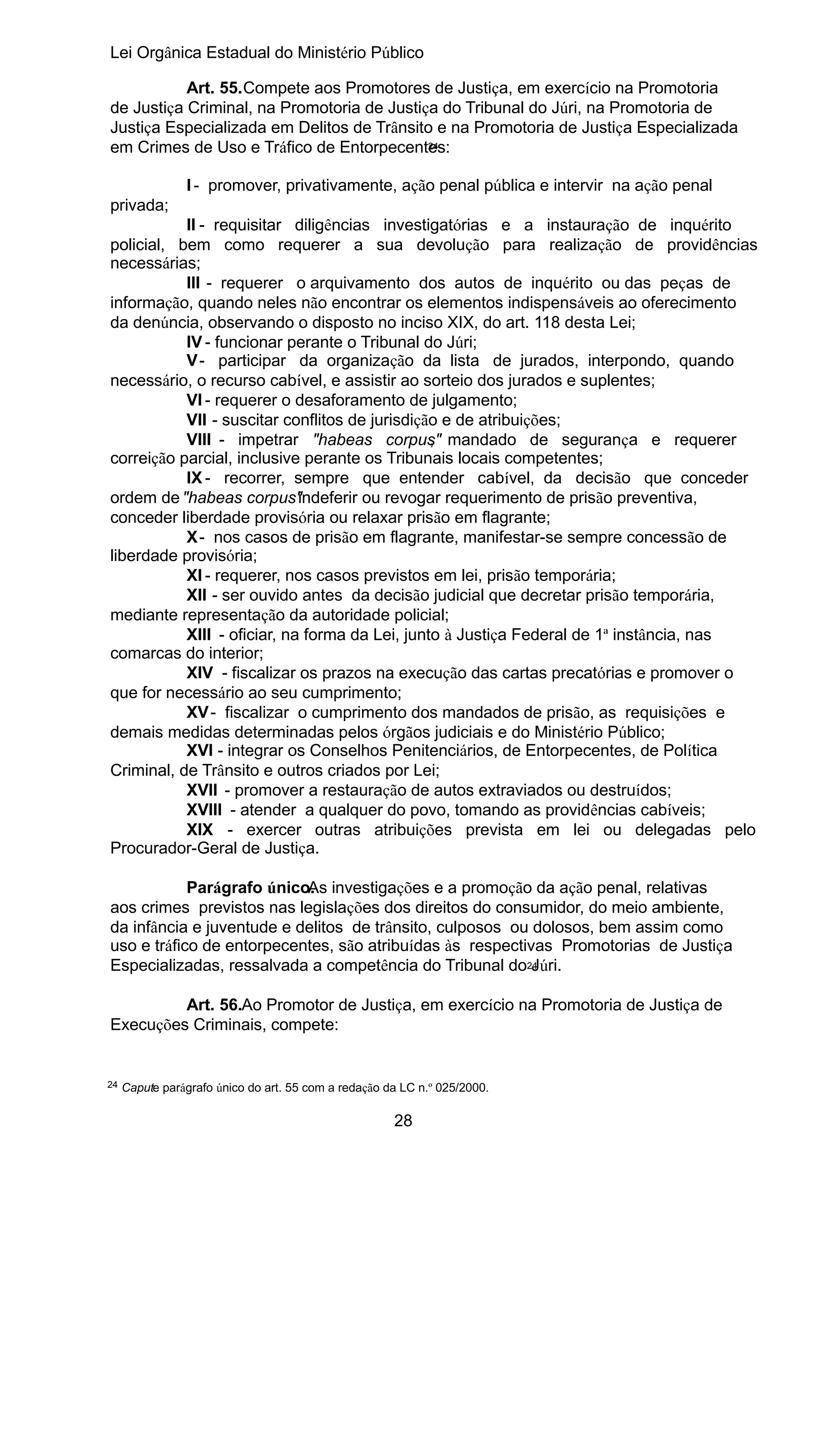 Lei Orgânica Estadual do Ministério Público
Art. 55.Compete aos Promotores de Justiça, em exercício na Promotoria
de Justiça Criminal, na Promotoria de Justiça do Tribunal do Júri, na Promotoria de
Justiça Especializada em Delitos de Trânsito e na Promotoria de Justiça Especializada
24
em Crimes de Uso e Tráfico de Entorpecentes:
I - promover, privativamente, ação penal pública e intervir na ação penal
privada;
II - requisitar diligências investigatórias e a instauração de inquérito
policial, bem como requerer a sua devolução para realização de providências
necessárias;
III - requerer o arquivamento dos autos de inquérito ou das peças de
informação, quando neles não encontrar os elementos indispensáveis ao oferecimento
da denúncia, observando o disposto no inciso XIX, do art. 118 desta Lei;
IV - funcionar perante o Tribunal do Júri;
V - participar da organização da lista de jurados, interpondo, quando
necessário, o recurso cabível, e assistir ao sorteio dos jurados e suplentes;
VI - requerer o desaforamento de julgamento;
VII - suscitar conflitos de jurisdição e de atribuições;
VIII - impetrar "habeas corpus" mandado de segurança e requerer
,
correição parcial, inclusive perante os Tribunais locais competentes;
IX - recorrer, sempre que entender cabível, da decisão que conceder
ordem de "habeas corpus"
indeferir ou revogar requerimento de prisão preventiva,
conceder liberdade provisória ou relaxar prisão em flagrante;
X - nos casos de prisão em flagrante, manifestar-se sempre concessão de
liberdade provisória;
XI - requerer, nos casos previstos em lei, prisão temporária;
XII - ser ouvido antes da decisão judicial que decretar prisão temporária,
mediante representação da autoridade policial;
XIII - oficiar, na forma da Lei, junto à Justiça Federal de 1ª instância, nas
comarcas do interior;
XIV - fiscalizar os prazos na execução das cartas precatórias e promover o
que for necessário ao seu cumprimento;
XV - fiscalizar o cumprimento dos mandados de prisão, as requisições e
demais medidas determinadas pelos órgãos judiciais e do Ministério Público;
XVI - integrar os Conselhos Penitenciários, de Entorpecentes, de Política
Criminal, de Trânsito e outros criados por Lei;
XVII - promover a restauração de autos extraviados ou destruídos;
XVIII - atender a qualquer do povo, tomando as providências cabíveis;
XIX - exercer outras atribuições prevista em lei ou delegadas pelo
Procurador-Geral de Justiça.
Parágrafo único. investigações e a promoção da ação penal, relativas
As
aos crimes previstos nas legislações dos direitos do consumidor, do meio ambiente,
da infância e juventude e delitos de trânsito, culposos ou dolosos, bem assim como
uso e tráfico de entorpecentes, são atribuídas às respectivas Promotorias de Justiça
Especializadas, ressalvada a competência do Tribunal do24
Júri.
Art. 56.Ao Promotor de Justiça, em exercício na Promotoria de Justiça de
Execuções Criminais, compete:

24

Capute parágrafo único do art. 55 com a redação da LC n.º 025/2000.

28

 