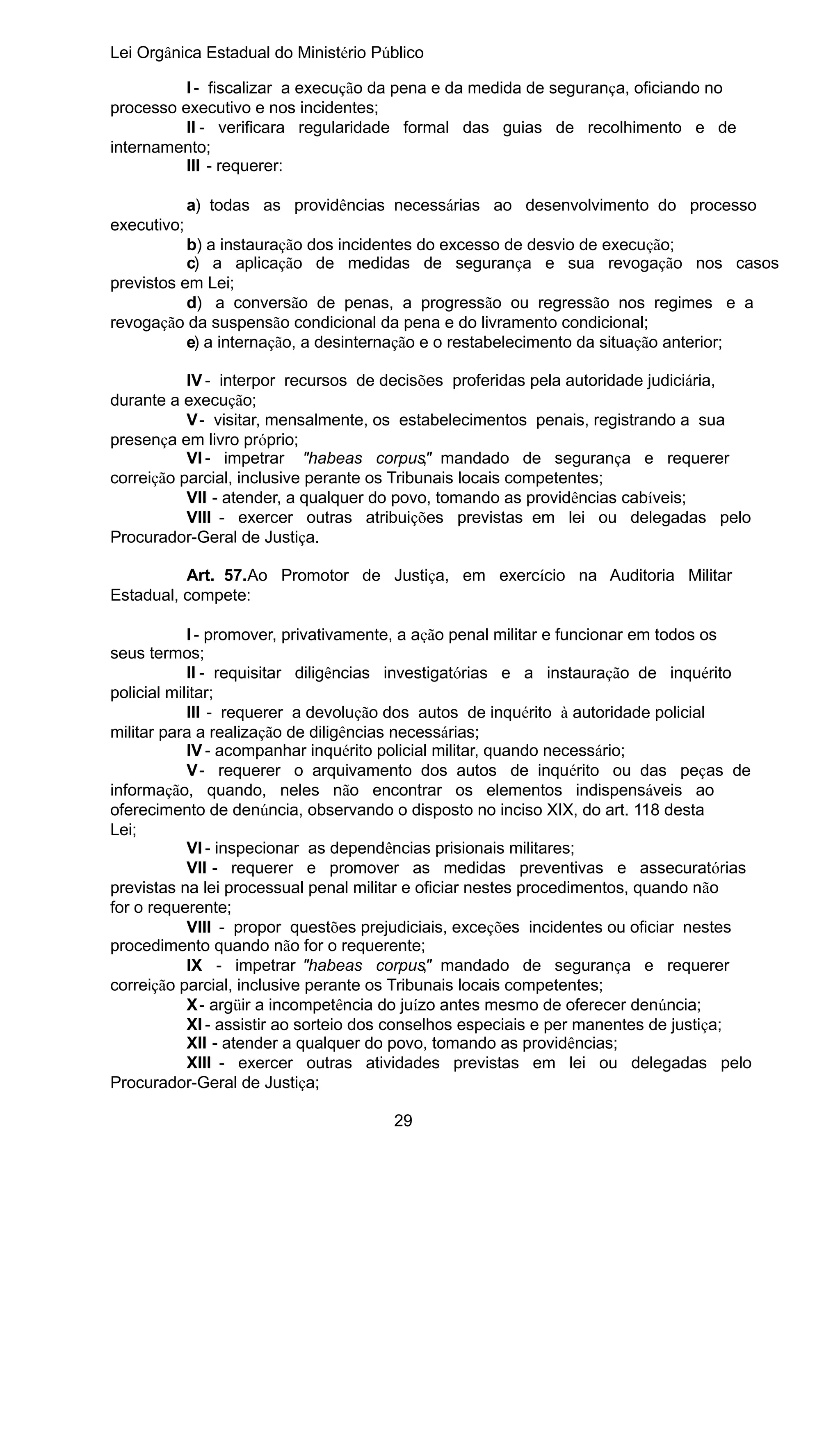 Lei Orgânica Estadual do Ministério Público
I - fiscalizar a execução da pena e da medida de segurança, oficiando no
processo executivo e nos incidentes;
II - verificara regularidade formal das guias de recolhimento e de
internamento;
III - requerer:
a) todas as providências necessárias ao desenvolvimento do processo
executivo;
b) a instauração dos incidentes do excesso de desvio de execução;
c) a aplicação de medidas de segurança e sua revogação nos casos
previstos em Lei;
d) a conversão de penas, a progressão ou regressão nos regimes e a
revogação da suspensão condicional da pena e do livramento condicional;
e) a internação, a desinternação e o restabelecimento da situação anterior;
IV - interpor recursos de decisões proferidas pela autoridade judiciária,
durante a execução;
V - visitar, mensalmente, os estabelecimentos penais, registrando a sua
presença em livro próprio;
VI - impetrar "habeas corpus" mandado de segurança e requerer
,
correição parcial, inclusive perante os Tribunais locais competentes;
VII - atender, a qualquer do povo, tomando as providências cabíveis;
VIII - exercer outras atribuições previstas em lei ou delegadas pelo
Procurador-Geral de Justiça.
Art. 57.Ao Promotor de Justiça, em exercício na Auditoria Militar
Estadual, compete:
I - promover, privativamente, a ação penal militar e funcionar em todos os
seus termos;
II - requisitar diligências investigatórias e a instauração de inquérito
policial militar;
III - requerer a devolução dos autos de inquérito à autoridade policial
militar para a realização de diligências necessárias;
IV - acompanhar inquérito policial militar, quando necessário;
V - requerer o arquivamento dos autos de inquérito ou das peças de
informação, quando, neles não encontrar os elementos indispensáveis ao
oferecimento de denúncia, observando o disposto no inciso XIX, do art. 118 desta
Lei;
VI - inspecionar as dependências prisionais militares;
VII - requerer e promover as medidas preventivas e assecuratórias
previstas na lei processual penal militar e oficiar nestes procedimentos, quando não
for o requerente;
VIII - propor questões prejudiciais, exceções incidentes ou oficiar nestes
procedimento quando não for o requerente;
IX - impetrar "habeas corpus" mandado de segurança e requerer
,
correição parcial, inclusive perante os Tribunais locais competentes;
X - argüir a incompetência do juízo antes mesmo de oferecer denúncia;
XI - assistir ao sorteio dos conselhos especiais e per manentes de justiça;
XII - atender a qualquer do povo, tomando as providências;
XIII - exercer outras atividades previstas em lei ou delegadas pelo
Procurador-Geral de Justiça;
29

 