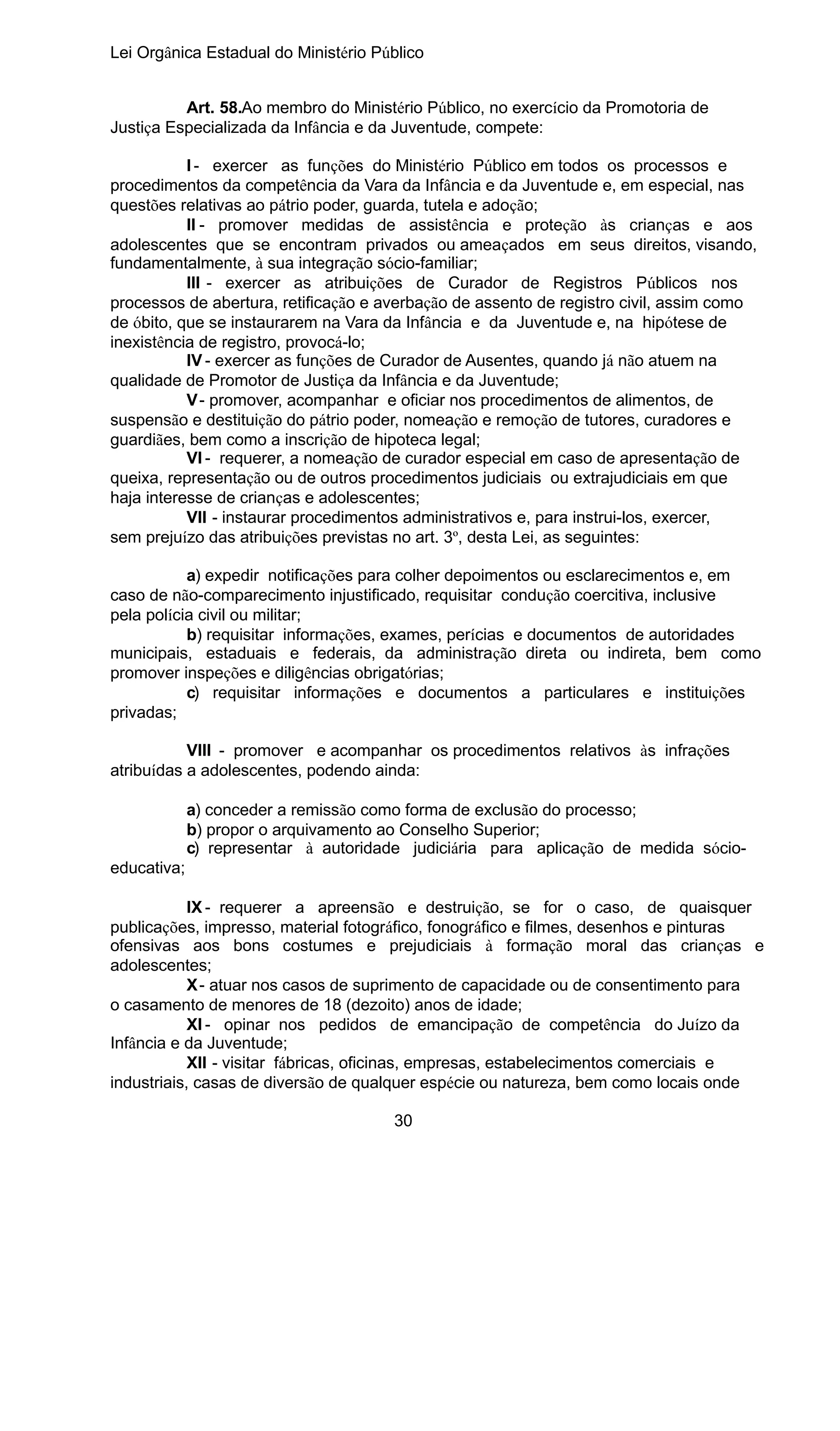 Lei Orgânica Estadual do Ministério Público
Art. 58.Ao membro do Ministério Público, no exercício da Promotoria de
Justiça Especializada da Infância e da Juventude, compete:
I - exercer as funções do Ministério Público em todos os processos e
procedimentos da competência da Vara da Infância e da Juventude e, em especial, nas
questões relativas ao pátrio poder, guarda, tutela e adoção;
II - promover medidas de assistência e proteção às crianças e aos
adolescentes que se encontram privados ou ameaçados em seus direitos, visando,
fundamentalmente, à sua integração sócio-familiar;
III - exercer as atribuições de Curador de Registros Públicos nos
processos de abertura, retificação e averbação de assento de registro civil, assim como
de óbito, que se instaurarem na Vara da Infância e da Juventude e, na hipótese de
inexistência de registro, provocá-lo;
IV - exercer as funções de Curador de Ausentes, quando já não atuem na
qualidade de Promotor de Justiça da Infância e da Juventude;
V - promover, acompanhar e oficiar nos procedimentos de alimentos, de
suspensão e destituição do pátrio poder, nomeação e remoção de tutores, curadores e
guardiães, bem como a inscrição de hipoteca legal;
VI - requerer, a nomeação de curador especial em caso de apresentação de
queixa, representação ou de outros procedimentos judiciais ou extrajudiciais em que
haja interesse de crianças e adolescentes;
VII - instaurar procedimentos administrativos e, para instrui-los, exercer,
sem prejuízo das atribuições previstas no art. 3º, desta Lei, as seguintes:
a) expedir notificações para colher depoimentos ou esclarecimentos e, em
caso de não-comparecimento injustificado, requisitar condução coercitiva, inclusive
pela polícia civil ou militar;
b) requisitar informações, exames, perícias e documentos de autoridades
municipais, estaduais e federais, da administração direta ou indireta, bem como
promover inspeções e diligências obrigatórias;
c) requisitar informações e documentos a particulares e instituições
privadas;
VIII - promover e acompanhar os procedimentos relativos às infrações
atribuídas a adolescentes, podendo ainda:
a) conceder a remissão como forma de exclusão do processo;
b) propor o arquivamento ao Conselho Superior;
c) representar à autoridade judiciária para aplicação de medida sócioeducativa;
IX - requerer a apreensão e destruição, se for o caso, de quaisquer
publicações, impresso, material fotográfico, fonográfico e filmes, desenhos e pinturas
ofensivas aos bons costumes e prejudiciais à formação moral das crianças e
adolescentes;
X - atuar nos casos de suprimento de capacidade ou de consentimento para
o casamento de menores de 18 (dezoito) anos de idade;
XI - opinar nos pedidos de emancipação de competência do Juízo da
Infância e da Juventude;
XII - visitar fábricas, oficinas, empresas, estabelecimentos comerciais e
industriais, casas de diversão de qualquer espécie ou natureza, bem como locais onde
30

 