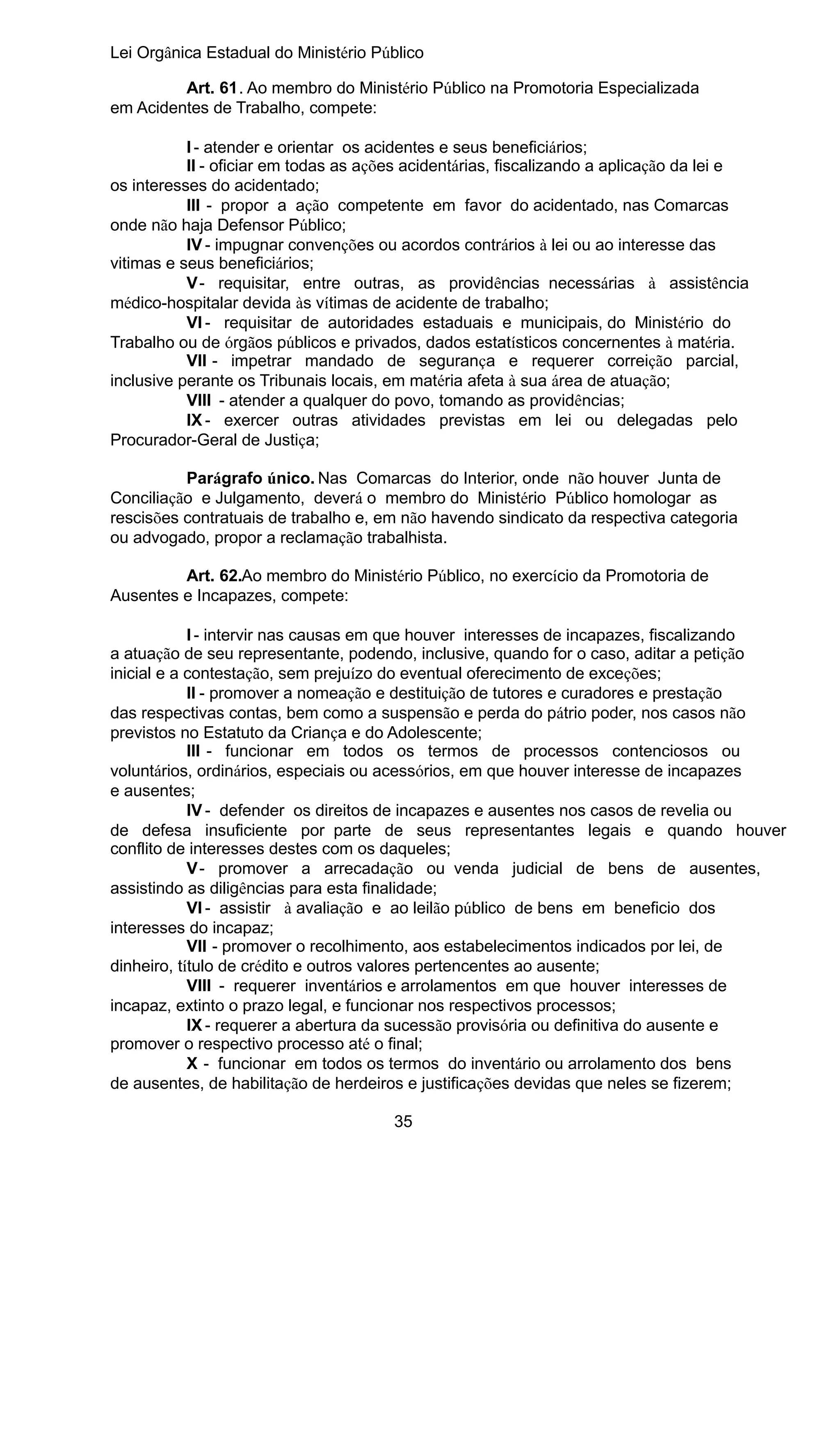 Lei Orgânica Estadual do Ministério Público
Art. 61. Ao membro do Ministério Público na Promotoria Especializada
em Acidentes de Trabalho, compete:
I - atender e orientar os acidentes e seus beneficiários;
II - oficiar em todas as ações acidentárias, fiscalizando a aplicação da lei e
os interesses do acidentado;
III - propor a ação competente em favor do acidentado, nas Comarcas
onde não haja Defensor Público;
IV - impugnar convenções ou acordos contrários à lei ou ao interesse das
vitimas e seus beneficiários;
V - requisitar, entre outras, as providências necessárias à assistência
médico-hospitalar devida às vítimas de acidente de trabalho;
VI - requisitar de autoridades estaduais e municipais, do Ministério do
Trabalho ou de órgãos públicos e privados, dados estatísticos concernentes à matéria.
VII - impetrar mandado de segurança e requerer correição parcial,
inclusive perante os Tribunais locais, em matéria afeta à sua área de atuação;
VIII - atender a qualquer do povo, tomando as providências;
IX - exercer outras atividades previstas em lei ou delegadas pelo
Procurador-Geral de Justiça;
Parágrafo único. Nas Comarcas do Interior, onde não houver Junta de
Conciliação e Julgamento, deverá o membro do Ministério Público homologar as
rescisões contratuais de trabalho e, em não havendo sindicato da respectiva categoria
ou advogado, propor a reclamação trabalhista.
Art. 62.Ao membro do Ministério Público, no exercício da Promotoria de
Ausentes e Incapazes, compete:
I - intervir nas causas em que houver interesses de incapazes, fiscalizando
a atuação de seu representante, podendo, inclusive, quando for o caso, aditar a petição
inicial e a contestação, sem prejuízo do eventual oferecimento de exceções;
II - promover a nomeação e destituição de tutores e curadores e prestação
das respectivas contas, bem como a suspensão e perda do pátrio poder, nos casos não
previstos no Estatuto da Criança e do Adolescente;
III - funcionar em todos os termos de processos contenciosos ou
voluntários, ordinários, especiais ou acessórios, em que houver interesse de incapazes
e ausentes;
IV - defender os direitos de incapazes e ausentes nos casos de revelia ou
de defesa insuficiente por parte de seus representantes legais e quando houver
conflito de interesses destes com os daqueles;
V - promover a arrecadação ou venda judicial de bens de ausentes,
assistindo as diligências para esta finalidade;
VI - assistir à avaliação e ao leilão público de bens em beneficio dos
interesses do incapaz;
VII - promover o recolhimento, aos estabelecimentos indicados por lei, de
dinheiro, título de crédito e outros valores pertencentes ao ausente;
VIII - requerer inventários e arrolamentos em que houver interesses de
incapaz, extinto o prazo legal, e funcionar nos respectivos processos;
IX - requerer a abertura da sucessão provisória ou definitiva do ausente e
promover o respectivo processo até o final;
X - funcionar em todos os termos do inventário ou arrolamento dos bens
de ausentes, de habilitação de herdeiros e justificações devidas que neles se fizerem;
35

 