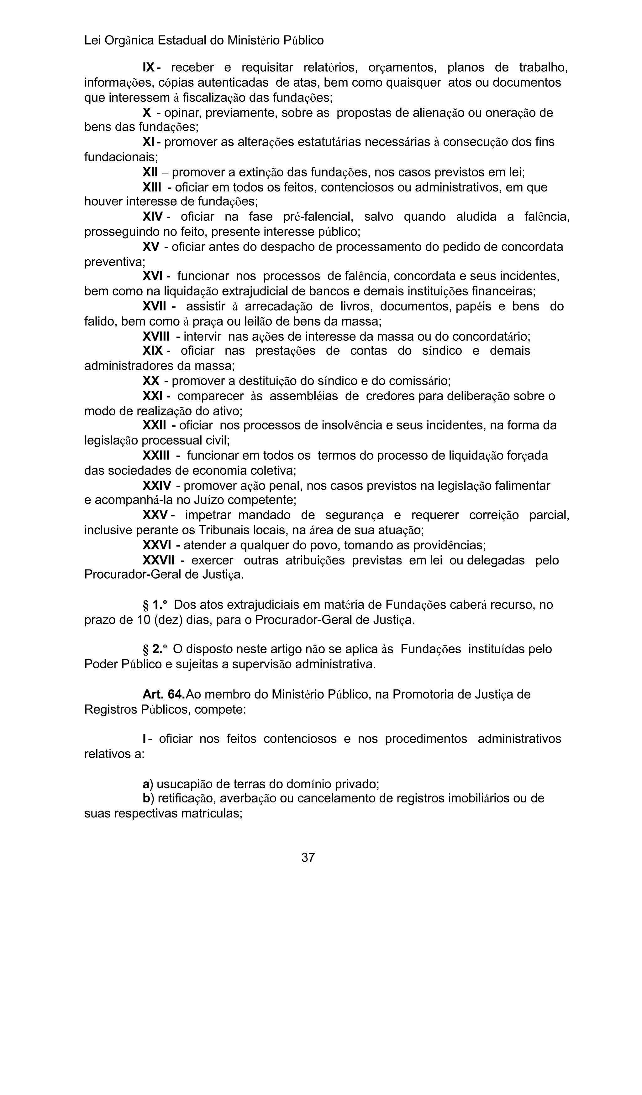 Lei Orgânica Estadual do Ministério Público
IX - receber e requisitar relatórios, orçamentos, planos de trabalho,
informações, cópias autenticadas de atas, bem como quaisquer atos ou documentos
que interessem à fiscalização das fundações;
X - opinar, previamente, sobre as propostas de alienação ou oneração de
bens das fundações;
XI - promover as alterações estatutárias necessárias à consecução dos fins
fundacionais;
XII – promover a extinção das fundações, nos casos previstos em lei;
XIII - oficiar em todos os feitos, contenciosos ou administrativos, em que
houver interesse de fundações;
XIV - oficiar na fase pré-falencial, salvo quando aludida a falência,
prosseguindo no feito, presente interesse público;
XV - oficiar antes do despacho de processamento do pedido de concordata
preventiva;
XVI - funcionar nos processos de falência, concordata e seus incidentes,
bem como na liquidação extrajudicial de bancos e demais instituições financeiras;
XVII - assistir à arrecadação de livros, documentos, papéis e bens do
falido, bem como à praça ou leilão de bens da massa;
XVIII - intervir nas ações de interesse da massa ou do concordatário;
XIX - oficiar nas prestações de contas do síndico e demais
administradores da massa;
XX - promover a destituição do síndico e do comissário;
XXI - comparecer às assembléias de credores para deliberação sobre o
modo de realização do ativo;
XXII - oficiar nos processos de insolvência e seus incidentes, na forma da
legislação processual civil;
XXIII - funcionar em todos os termos do processo de liquidação forçada
das sociedades de economia coletiva;
XXIV - promover ação penal, nos casos previstos na legislação falimentar
e acompanhá-la no Juízo competente;
XXV - impetrar mandado de segurança e requerer correição parcial,
inclusive perante os Tribunais locais, na área de sua atuação;
XXVI - atender a qualquer do povo, tomando as providências;
XXVII - exercer outras atribuições previstas em lei ou delegadas pelo
Procurador-Geral de Justiça.
§ 1.º Dos atos extrajudiciais em matéria de Fundações caberá recurso, no
prazo de 10 (dez) dias, para o Procurador-Geral de Justiça.
§ 2.º O disposto neste artigo não se aplica às Fundações instituídas pelo
Poder Público e sujeitas a supervisão administrativa.
Art. 64.Ao membro do Ministério Público, na Promotoria de Justiça de
Registros Públicos, compete:
I - oficiar nos feitos contenciosos e nos procedimentos administrativos
relativos a:
a) usucapião de terras do domínio privado;
b) retificação, averbação ou cancelamento de registros imobiliários ou de
suas respectivas matrículas;
37

 