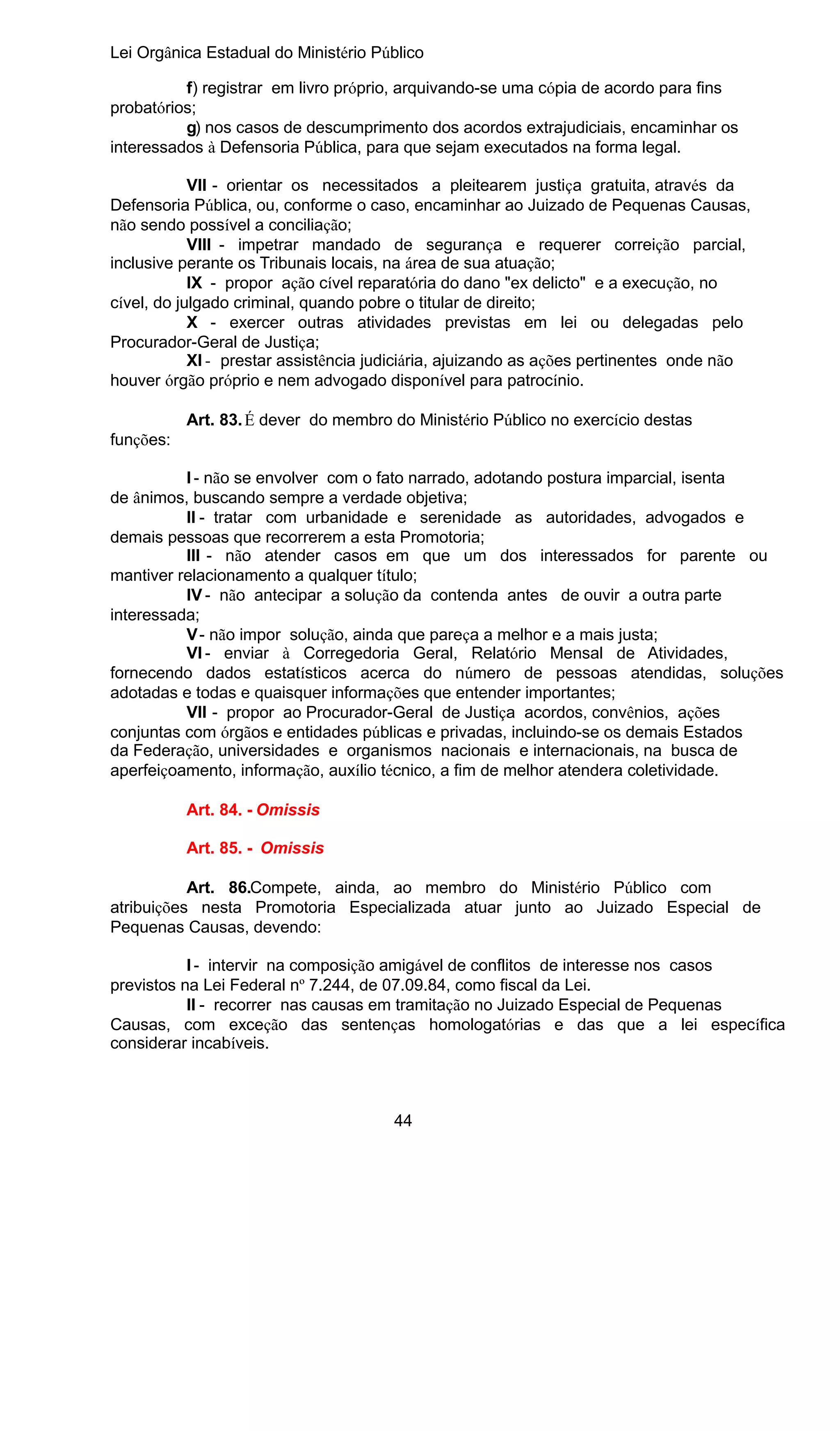 Lei Orgânica Estadual do Ministério Público
f) registrar em livro próprio, arquivando-se uma cópia de acordo para fins
probatórios;
g) nos casos de descumprimento dos acordos extrajudiciais, encaminhar os
interessados à Defensoria Pública, para que sejam executados na forma legal.
VII - orientar os necessitados a pleitearem justiça gratuita, através da
Defensoria Pública, ou, conforme o caso, encaminhar ao Juizado de Pequenas Causas,
não sendo possível a conciliação;
VIII - impetrar mandado de segurança e requerer correição parcial,
inclusive perante os Tribunais locais, na área de sua atuação;
IX - propor ação cível reparatória do dano "ex delicto" e a execução, no
cível, do julgado criminal, quando pobre o titular de direito;
X - exercer outras atividades previstas em lei ou delegadas pelo
Procurador-Geral de Justiça;
XI - prestar assistência judiciária, ajuizando as ações pertinentes onde não
houver órgão próprio e nem advogado disponível para patrocínio.
Art. 83. É dever do membro do Ministério Público no exercício destas
funções:
I - não se envolver com o fato narrado, adotando postura imparcial, isenta
de ânimos, buscando sempre a verdade objetiva;
II - tratar com urbanidade e serenidade as autoridades, advogados e
demais pessoas que recorrerem a esta Promotoria;
III - não atender casos em que um dos interessados for parente ou
mantiver relacionamento a qualquer título;
IV - não antecipar a solução da contenda antes de ouvir a outra parte
interessada;
V - não impor solução, ainda que pareça a melhor e a mais justa;
VI - enviar à Corregedoria Geral, Relatório Mensal de Atividades,
fornecendo dados estatísticos acerca do número de pessoas atendidas, soluções
adotadas e todas e quaisquer informações que entender importantes;
VII - propor ao Procurador-Geral de Justiça acordos, convênios, ações
conjuntas com órgãos e entidades públicas e privadas, incluindo-se os demais Estados
da Federação, universidades e organismos nacionais e internacionais, na busca de
aperfeiçoamento, informação, auxílio técnico, a fim de melhor atendera coletividade.
Art. 84. - Omissis
Art. 85. - Omissis
Art. 86.Compete, ainda, ao membro do Ministério Público com
atribuições nesta Promotoria Especializada atuar junto ao Juizado Especial de
Pequenas Causas, devendo:
I - intervir na composição amigável de conflitos de interesse nos casos
previstos na Lei Federal nº 7.244, de 07.09.84, como fiscal da Lei.
II - recorrer nas causas em tramitação no Juizado Especial de Pequenas
Causas, com exceção das sentenças homologatórias e das que a lei específica
considerar incabíveis.

44

 