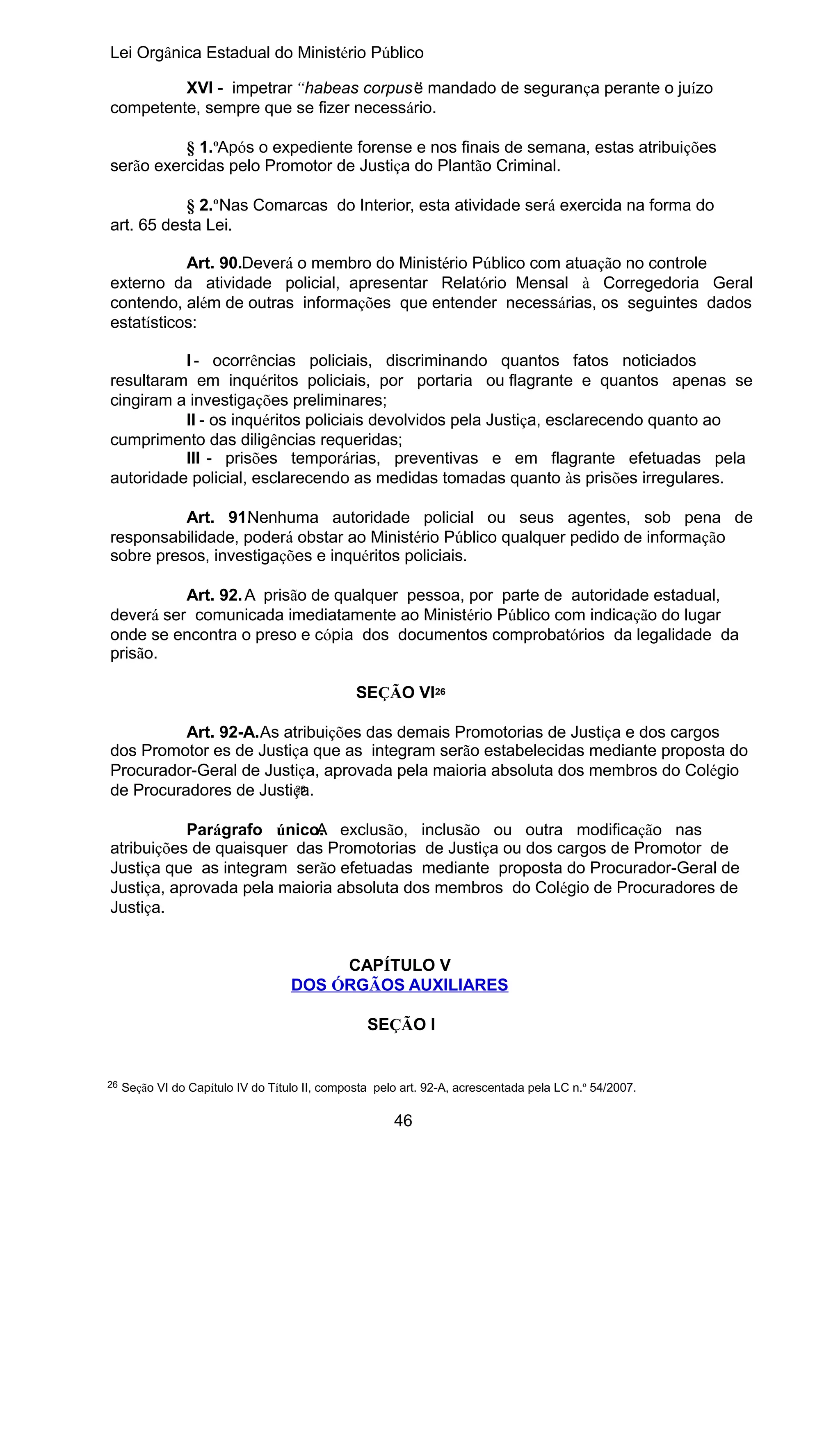 Lei Orgânica Estadual do Ministério Público
XVI - impetrar “habeas corpus” mandado de segurança perante o juízo
e
competente, sempre que se fizer necessário.
§ 1.ºApós o expediente forense e nos finais de semana, estas atribuições
serão exercidas pelo Promotor de Justiça do Plantão Criminal.
§ 2.ºNas Comarcas do Interior, esta atividade será exercida na forma do
art. 65 desta Lei.
Art. 90.Deverá o membro do Ministério Público com atuação no controle
externo da atividade policial, apresentar Relatório Mensal à Corregedoria Geral
contendo, além de outras informações que entender necessárias, os seguintes dados
estatísticos:
I - ocorrências policiais, discriminando quantos fatos noticiados
resultaram em inquéritos policiais, por portaria ou flagrante e quantos apenas se
cingiram a investigações preliminares;
II - os inquéritos policiais devolvidos pela Justiça, esclarecendo quanto ao
cumprimento das diligências requeridas;
III - prisões temporárias, preventivas e em flagrante efetuadas pela
autoridade policial, esclarecendo as medidas tomadas quanto às prisões irregulares.
Art. 91. enhuma autoridade policial ou seus agentes, sob pena de
N
responsabilidade, poderá obstar ao Ministério Público qualquer pedido de informação
sobre presos, investigações e inquéritos policiais.
Art. 92. A prisão de qualquer pessoa, por parte de autoridade estadual,
deverá ser comunicada imediatamente ao Ministério Público com indicação do lugar
onde se encontra o preso e cópia dos documentos comprobatórios da legalidade da
prisão.
SEÇÃO VI26
Art. 92-A.As atribuições das demais Promotorias de Justiça e dos cargos
dos Promotor es de Justiça que as integram serão estabelecidas mediante proposta do
Procurador-Geral de Justiça, aprovada pela maioria absoluta dos membros do Colégio
26
de Procuradores de Justiça.
Parágrafo único. exclusão, inclusão ou outra modificação nas
A
atribuições de quaisquer das Promotorias de Justiça ou dos cargos de Promotor de
Justiça que as integram serão efetuadas mediante proposta do Procurador-Geral de
Justiça, aprovada pela maioria absoluta dos membros do Colégio de Procuradores de
Justiça.
CAPÍTULO V
DOS ÓRGÃOS AUXILIARES
SEÇÃO I

26

Seção VI do Capítulo IV do Título II, composta pelo art. 92-A, acrescentada pela LC n.º 54/2007.

46

 