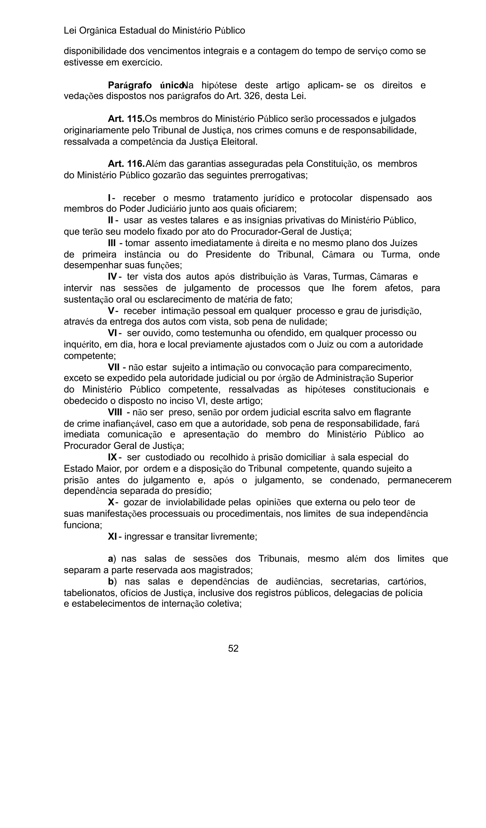 Lei Orgânica Estadual do Ministério Público
disponibilidade dos vencimentos integrais e a contagem do tempo de serviço como se
estivesse em exercício.
Parágrafo único. hipótese deste artigo aplicam- se os direitos e
Na
vedações dispostos nos parágrafos do Art. 326, desta Lei.
Art. 115.Os membros do Ministério Público serão processados e julgados
originariamente pelo Tribunal de Justiça, nos crimes comuns e de responsabilidade,
ressalvada a competência da Justiça Eleitoral.
Art. 116.Além das garantias asseguradas pela Constituição, os membros
do Ministério Público gozarão das seguintes prerrogativas;
I - receber o mesmo tratamento jurídico e protocolar dispensado aos
membros do Poder Judiciário junto aos quais oficiarem;
II - usar as vestes talares e as insígnias privativas do Ministério Público,
que terão seu modelo fixado por ato do Procurador-Geral de Justiça;
III - tomar assento imediatamente à direita e no mesmo plano dos Juízes
de primeira instância ou do Presidente do Tribunal, Câmara ou Turma, onde
desempenhar suas funções;
IV - ter vista dos autos após distribuição às Varas, Turmas, Câmaras e
intervir nas sessões de julgamento de processos que lhe forem afetos, para
sustentação oral ou esclarecimento de matéria de fato;
V - receber intimação pessoal em qualquer processo e grau de jurisdição,
através da entrega dos autos com vista, sob pena de nulidade;
VI - ser ouvido, como testemunha ou ofendido, em qualquer processo ou
inquérito, em dia, hora e local previamente ajustados com o Juiz ou com a autoridade
competente;
VII - não estar sujeito a intimação ou convocação para comparecimento,
exceto se expedido pela autoridade judicial ou por órgão de Administração Superior
do Ministério Público competente, ressalvadas as hipóteses constitucionais e
obedecido o disposto no inciso VI, deste artigo;
VIII - não ser preso, senão por ordem judicial escrita salvo em flagrante
de crime inafiançável, caso em que a autoridade, sob pena de responsabilidade, fará
imediata comunicação e apresentação do membro do Ministério Público ao
Procurador Geral de Justiça;
IX - ser custodiado ou recolhido à prisão domiciliar à sala especial do
Estado Maior, por ordem e a disposição do Tribunal competente, quando sujeito a
prisão antes do julgamento e, após o julgamento, se condenado, permanecerem
dependência separada do presídio;
X - gozar de inviolabilidade pelas opiniões que externa ou pelo teor de
suas manifestações processuais ou procedimentais, nos limites de sua independência
funciona;
XI - ingressar e transitar livremente;
a) nas salas de sessões dos Tribunais, mesmo além dos limites que
separam a parte reservada aos magistrados;
b) nas salas e dependências de audiências, secretarias, cartórios,
tabelionatos, ofícios de Justiça, inclusive dos registros públicos, delegacias de polícia
e estabelecimentos de internação coletiva;

52

 