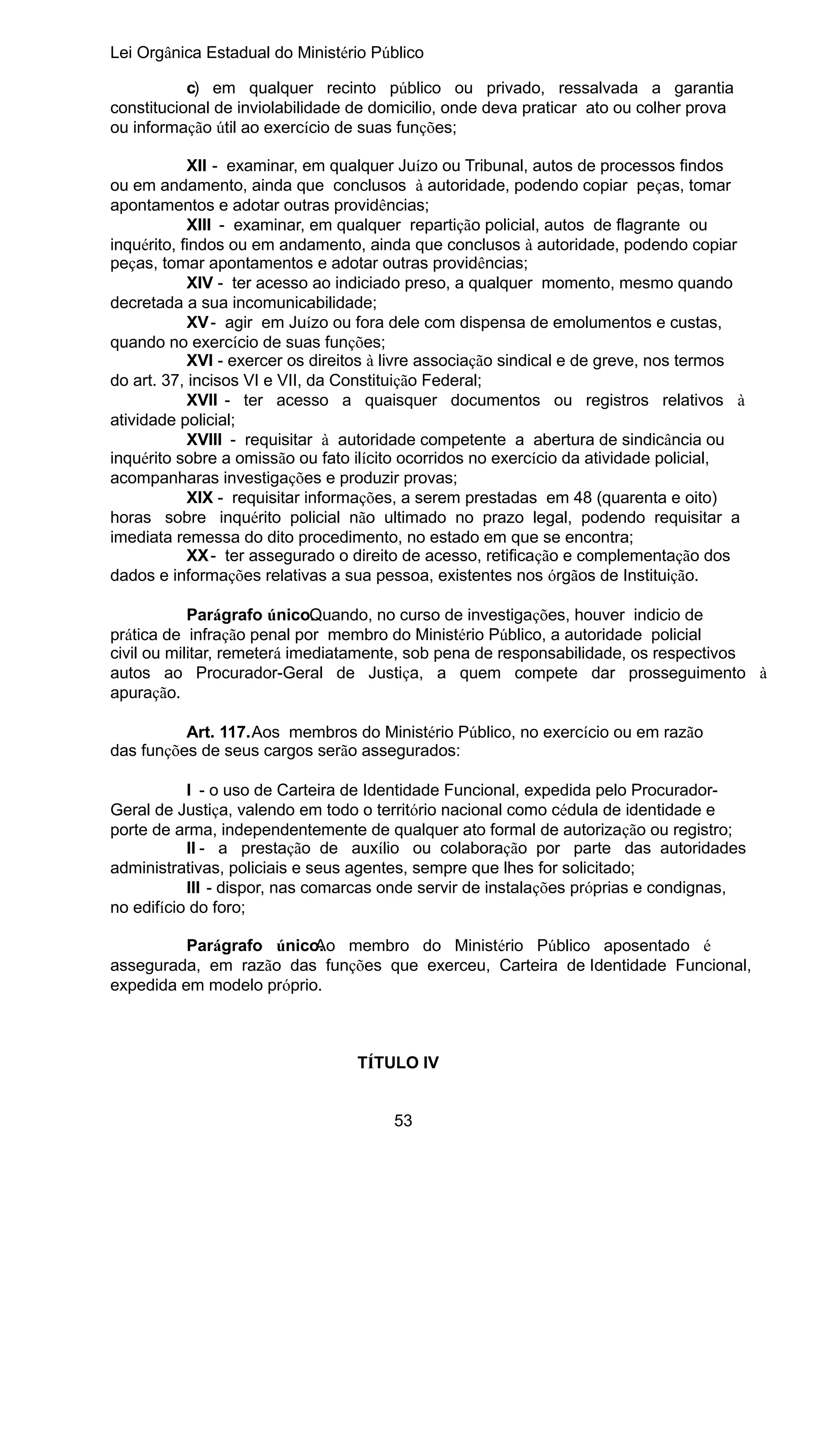 Lei Orgânica Estadual do Ministério Público
c) em qualquer recinto público ou privado, ressalvada a garantia
constitucional de inviolabilidade de domicilio, onde deva praticar ato ou colher prova
ou informação útil ao exercício de suas funções;
XII - examinar, em qualquer Juízo ou Tribunal, autos de processos findos
ou em andamento, ainda que conclusos à autoridade, podendo copiar peças, tomar
apontamentos e adotar outras providências;
XIII - examinar, em qualquer repartição policial, autos de flagrante ou
inquérito, findos ou em andamento, ainda que conclusos à autoridade, podendo copiar
peças, tomar apontamentos e adotar outras providências;
XIV - ter acesso ao indiciado preso, a qualquer momento, mesmo quando
decretada a sua incomunicabilidade;
XV - agir em Juízo ou fora dele com dispensa de emolumentos e custas,
quando no exercício de suas funções;
XVI - exercer os direitos à livre associação sindical e de greve, nos termos
do art. 37, incisos VI e VII, da Constituição Federal;
XVII - ter acesso a quaisquer documentos ou registros relativos à
atividade policial;
XVIII - requisitar à autoridade competente a abertura de sindicância ou
inquérito sobre a omissão ou fato ilícito ocorridos no exercício da atividade policial,
acompanharas investigações e produzir provas;
XIX - requisitar informações, a serem prestadas em 48 (quarenta e oito)
horas sobre inquérito policial não ultimado no prazo legal, podendo requisitar a
imediata remessa do dito procedimento, no estado em que se encontra;
XX - ter assegurado o direito de acesso, retificação e complementação dos
dados e informações relativas a sua pessoa, existentes nos órgãos de Instituição.
Parágrafo único. uando, no curso de investigações, houver indicio de
Q
prática de infração penal por membro do Ministério Público, a autoridade policial
civil ou militar, remeterá imediatamente, sob pena de responsabilidade, os respectivos
autos ao Procurador-Geral de Justiça, a quem compete dar prosseguimento à
apuração.
Art. 117.Aos membros do Ministério Público, no exercício ou em razão
das funções de seus cargos serão assegurados:
I - o uso de Carteira de Identidade Funcional, expedida pelo ProcuradorGeral de Justiça, valendo em todo o território nacional como cédula de identidade e
porte de arma, independentemente de qualquer ato formal de autorização ou registro;
II - a prestação de auxílio ou colaboração por parte das autoridades
administrativas, policiais e seus agentes, sempre que lhes for solicitado;
III - dispor, nas comarcas onde servir de instalações próprias e condignas,
no edifício do foro;
Parágrafo único.
Ao membro do Ministério Público aposentado é
assegurada, em razão das funções que exerceu, Carteira de Identidade Funcional,
expedida em modelo próprio.

TÍTULO IV
53

 