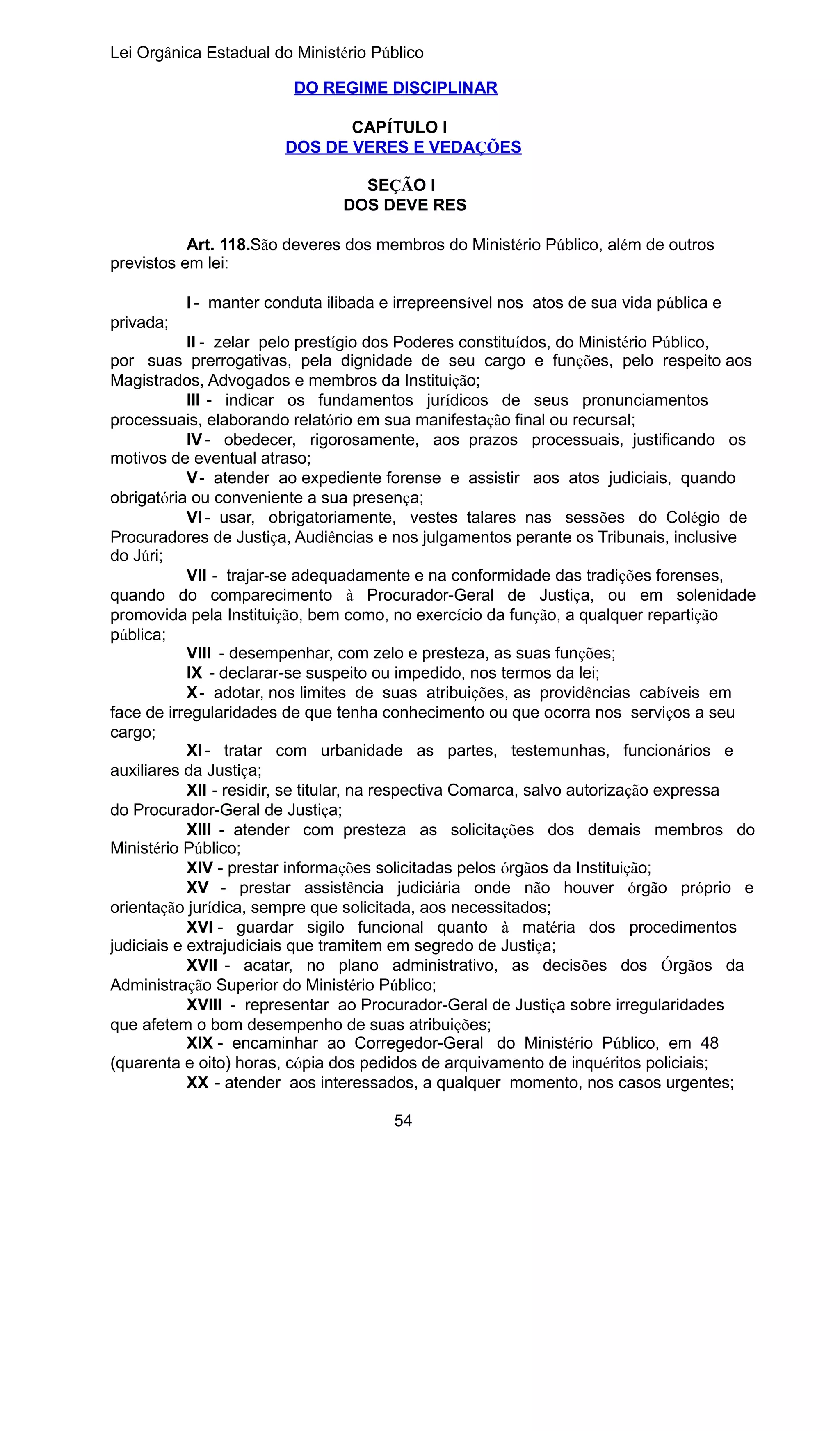 Lei Orgânica Estadual do Ministério Público
DO REGIME DISCIPLINAR
CAPÍTULO I
DOS DE VERES E VEDAÇÕES
SEÇÃO I
DOS DEVE RES
Art. 118.São deveres dos membros do Ministério Público, além de outros
previstos em lei:
I - manter conduta ilibada e irrepreensível nos atos de sua vida pública e
privada;
II - zelar pelo prestígio dos Poderes constituídos, do Ministério Público,
por suas prerrogativas, pela dignidade de seu cargo e funções, pelo respeito aos
Magistrados, Advogados e membros da Instituição;
III - indicar os fundamentos jurídicos de seus pronunciamentos
processuais, elaborando relatório em sua manifestação final ou recursal;
IV - obedecer, rigorosamente, aos prazos processuais, justificando os
motivos de eventual atraso;
V - atender ao expediente forense e assistir aos atos judiciais, quando
obrigatória ou conveniente a sua presença;
VI - usar, obrigatoriamente, vestes talares nas sessões do Colégio de
Procuradores de Justiça, Audiências e nos julgamentos perante os Tribunais, inclusive
do Júri;
VII - trajar-se adequadamente e na conformidade das tradições forenses,
quando do comparecimento à Procurador-Geral de Justiça, ou em solenidade
promovida pela Instituição, bem como, no exercício da função, a qualquer repartição
pública;
VIII - desempenhar, com zelo e presteza, as suas funções;
IX - declarar-se suspeito ou impedido, nos termos da lei;
X - adotar, nos limites de suas atribuições, as providências cabíveis em
face de irregularidades de que tenha conhecimento ou que ocorra nos serviços a seu
cargo;
XI - tratar com urbanidade as partes, testemunhas, funcionários e
auxiliares da Justiça;
XII - residir, se titular, na respectiva Comarca, salvo autorização expressa
do Procurador-Geral de Justiça;
XIII - atender com presteza as solicitações dos demais membros do
Ministério Público;
XIV - prestar informações solicitadas pelos órgãos da Instituição;
XV - prestar assistência judiciária onde não houver órgão próprio e
orientação jurídica, sempre que solicitada, aos necessitados;
XVI - guardar sigilo funcional quanto à matéria dos procedimentos
judiciais e extrajudiciais que tramitem em segredo de Justiça;
XVII - acatar, no plano administrativo, as decisões dos Órgãos da
Administração Superior do Ministério Público;
XVIII - representar ao Procurador-Geral de Justiça sobre irregularidades
que afetem o bom desempenho de suas atribuições;
XIX - encaminhar ao Corregedor-Geral do Ministério Público, em 48
(quarenta e oito) horas, cópia dos pedidos de arquivamento de inquéritos policiais;
XX - atender aos interessados, a qualquer momento, nos casos urgentes;
54

 