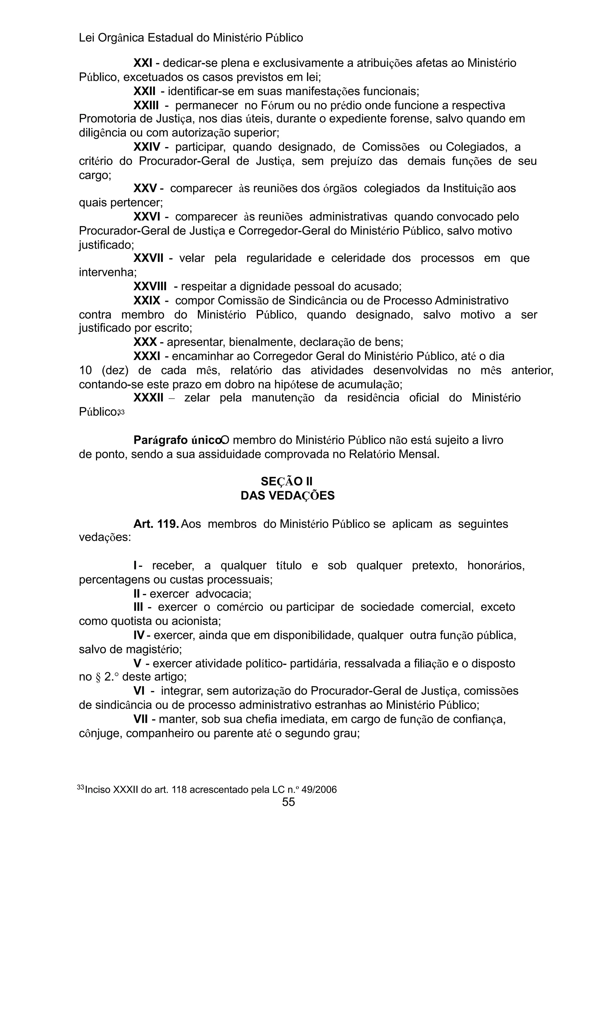 Lei Orgânica Estadual do Ministério Público
XXI - dedicar-se plena e exclusivamente a atribuições afetas ao Ministério
Público, excetuados os casos previstos em lei;
XXII - identificar-se em suas manifestações funcionais;
XXIII - permanecer no Fórum ou no prédio onde funcione a respectiva
Promotoria de Justiça, nos dias úteis, durante o expediente forense, salvo quando em
diligência ou com autorização superior;
XXIV - participar, quando designado, de Comissões ou Colegiados, a
critério do Procurador-Geral de Justiça, sem prejuízo das demais funções de seu
cargo;
XXV - comparecer às reuniões dos órgãos colegiados da Instituição aos
quais pertencer;
XXVI - comparecer às reuniões administrativas quando convocado pelo
Procurador-Geral de Justiça e Corregedor-Geral do Ministério Público, salvo motivo
justificado;
XXVII - velar pela regularidade e celeridade dos processos em que
intervenha;
XXVIII - respeitar a dignidade pessoal do acusado;
XXIX - compor Comissão de Sindicância ou de Processo Administrativo
contra membro do Ministério Público, quando designado, salvo motivo a ser
justificado por escrito;
XXX - apresentar, bienalmente, declaração de bens;
XXXI - encaminhar ao Corregedor Geral do Ministério Público, até o dia
10 (dez) de cada mês, relatório das atividades desenvolvidas no mês anterior,
contando-se este prazo em dobro na hipótese de acumulação;
XXXII – zelar pela manutenção da residência oficial do Ministério
3
Público. 3
Parágrafo único. membro do Ministério Público não está sujeito a livro
O
de ponto, sendo a sua assiduidade comprovada no Relatório Mensal.
SEÇÃO II
DAS VEDAÇÕES
vedações:

Art. 119. Aos membros do Ministério Público se aplicam as seguintes

I - receber, a qualquer título e sob qualquer pretexto, honorários,
percentagens ou custas processuais;
II - exercer advocacia;
III - exercer o comércio ou participar de sociedade comercial, exceto
como quotista ou acionista;
IV - exercer, ainda que em disponibilidade, qualquer outra função pública,
salvo de magistério;
V - exercer atividade político- partidária, ressalvada a filiação e o disposto
no § 2.° deste artigo;
VI - integrar, sem autorização do Procurador-Geral de Justiça, comissões
de sindicância ou de processo administrativo estranhas ao Ministério Público;
VII - manter, sob sua chefia imediata, em cargo de função de confiança,
cônjuge, companheiro ou parente até o segundo grau;

33

Inciso XXXII do art. 118 acrescentado pela LC n.º 49/2006

55

 
