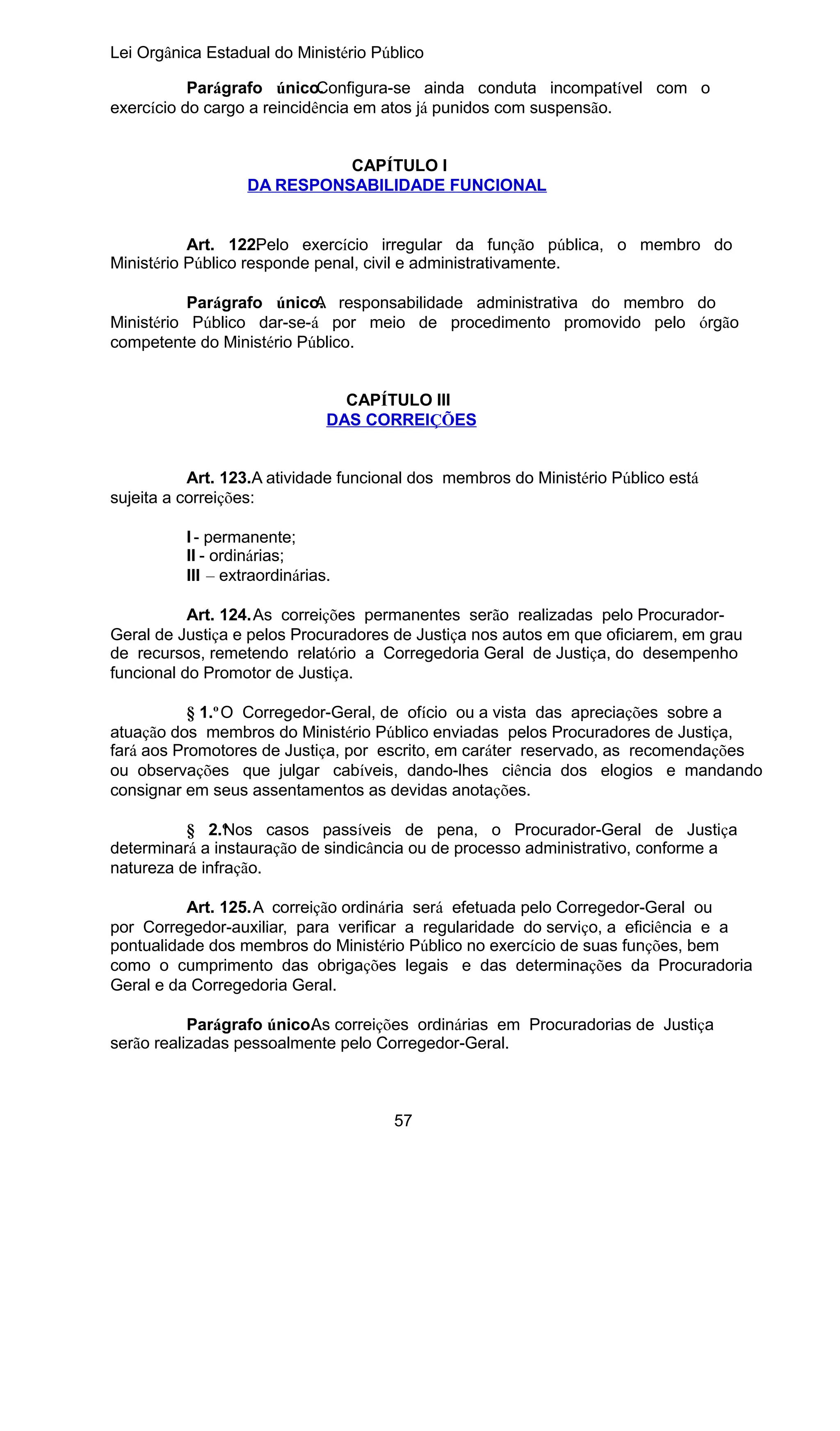 Lei Orgânica Estadual do Ministério Público
Parágrafo único.
Configura-se ainda conduta incompatível com o
exercício do cargo a reincidência em atos já punidos com suspensão.
CAPÍTULO I
DA RESPONSABILIDADE FUNCIONAL
Art. 122. elo exercício irregular da função pública, o membro do
P
Ministério Público responde penal, civil e administrativamente.
Parágrafo único. responsabilidade administrativa do membro do
A
Ministério Público dar-se-á por meio de procedimento promovido pelo órgão
competente do Ministério Público.
CAPÍTULO III
DAS CORREIÇÕES
Art. 123.A atividade funcional dos membros do Ministério Público está
sujeita a correições:
I - permanente;
II - ordinárias;
III – extraordinárias.
Art. 124.As correições permanentes serão realizadas pelo ProcuradorGeral de Justiça e pelos Procuradores de Justiça nos autos em que oficiarem, em grau
de recursos, remetendo relatório a Corregedoria Geral de Justiça, do desempenho
funcional do Promotor de Justiça.
§ 1.º O Corregedor-Geral, de ofício ou a vista das apreciações sobre a
atuação dos membros do Ministério Público enviadas pelos Procuradores de Justiça,
fará aos Promotores de Justiça, por escrito, em caráter reservado, as recomendações
ou observações que julgar cabíveis, dando-lhes ciência dos elogios e mandando
consignar em seus assentamentos as devidas anotações.
§ 2.º os casos passíveis de pena, o Procurador-Geral de Justiça
N
determinará a instauração de sindicância ou de processo administrativo, conforme a
natureza de infração.
Art. 125.A correição ordinária será efetuada pelo Corregedor-Geral ou
por Corregedor-auxiliar, para verificar a regularidade do serviço, a eficiência e a
pontualidade dos membros do Ministério Público no exercício de suas funções, bem
como o cumprimento das obrigações legais e das determinações da Procuradoria
Geral e da Corregedoria Geral.
Parágrafo único. s correições ordinárias em Procuradorias de Justiça
A
serão realizadas pessoalmente pelo Corregedor-Geral.

57

 