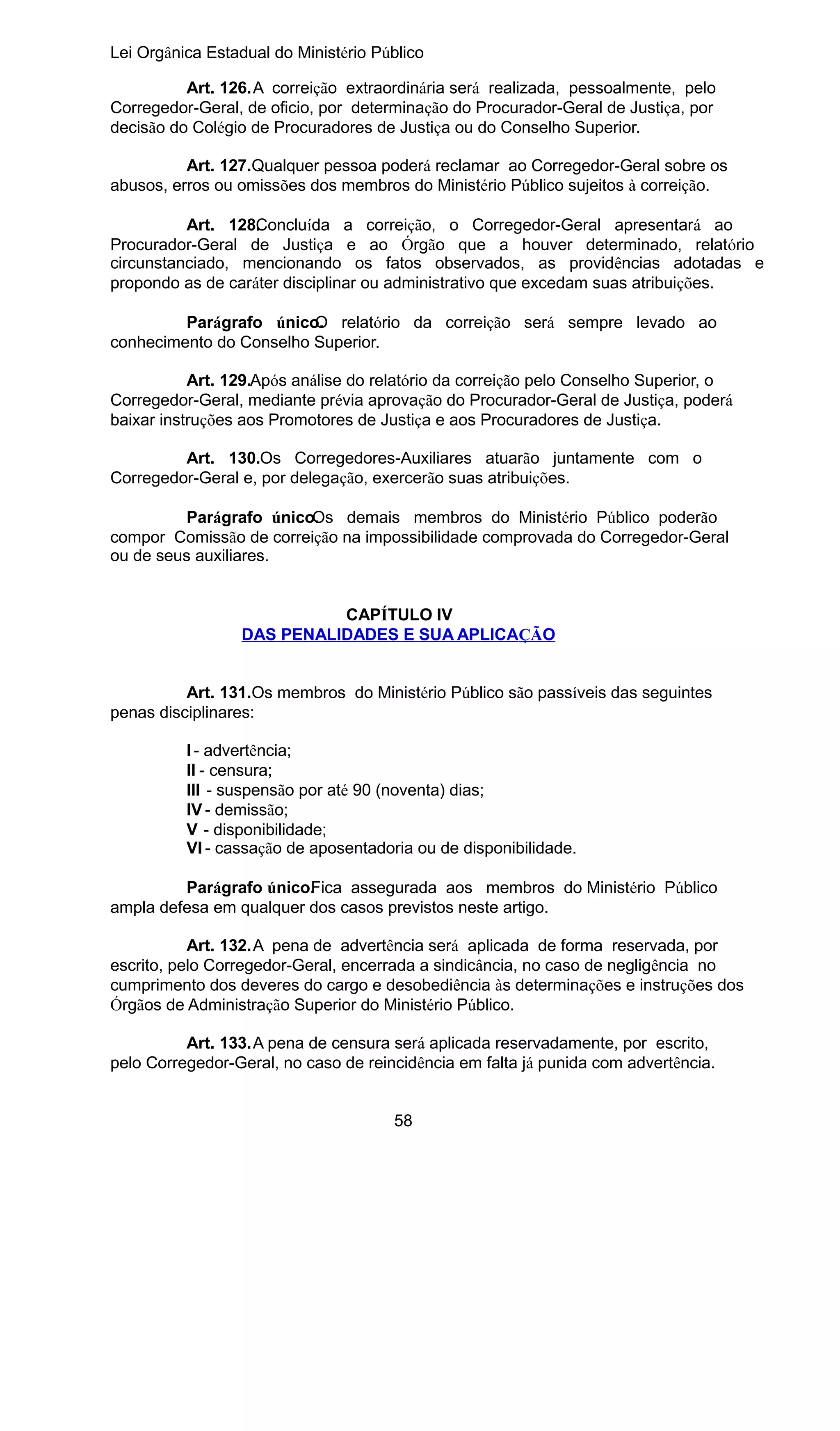 Lei Orgânica Estadual do Ministério Público
Art. 126.A correição extraordinária será realizada, pessoalmente, pelo
Corregedor-Geral, de oficio, por determinação do Procurador-Geral de Justiça, por
decisão do Colégio de Procuradores de Justiça ou do Conselho Superior.
Art. 127.Qualquer pessoa poderá reclamar ao Corregedor-Geral sobre os
abusos, erros ou omissões dos membros do Ministério Público sujeitos à correição.
Art. 128. oncluída a correição, o Corregedor-Geral apresentará ao
C
Procurador-Geral de Justiça e ao Órgão que a houver determinado, relatório
circunstanciado, mencionando os fatos observados, as providências adotadas e
propondo as de caráter disciplinar ou administrativo que excedam suas atribuições.
Parágrafo único. relatório da correição será sempre levado ao
O
conhecimento do Conselho Superior.
Art. 129.Após análise do relatório da correição pelo Conselho Superior, o
Corregedor-Geral, mediante prévia aprovação do Procurador-Geral de Justiça, poderá
baixar instruções aos Promotores de Justiça e aos Procuradores de Justiça.
Art. 130.Os Corregedores-Auxiliares atuarão juntamente com o
Corregedor-Geral e, por delegação, exercerão suas atribuições.
Parágrafo único.
Os demais membros do Ministério Público poderão
compor Comissão de correição na impossibilidade comprovada do Corregedor-Geral
ou de seus auxiliares.
CAPÍTULO IV
DAS PENALIDADES E SUA APLICAÇÃO
Art. 131.Os membros do Ministério Público são passíveis das seguintes
penas disciplinares:
I - advertência;
II - censura;
III - suspensão por até 90 (noventa) dias;
IV - demissão;
V - disponibilidade;
VI - cassação de aposentadoria ou de disponibilidade.
Parágrafo único. ica assegurada aos membros do Ministério Público
F
ampla defesa em qualquer dos casos previstos neste artigo.
Art. 132.A pena de advertência será aplicada de forma reservada, por
escrito, pelo Corregedor-Geral, encerrada a sindicância, no caso de negligência no
cumprimento dos deveres do cargo e desobediência às determinações e instruções dos
Órgãos de Administração Superior do Ministério Público.
Art. 133.A pena de censura será aplicada reservadamente, por escrito,
pelo Corregedor-Geral, no caso de reincidência em falta já punida com advertência.
58

 