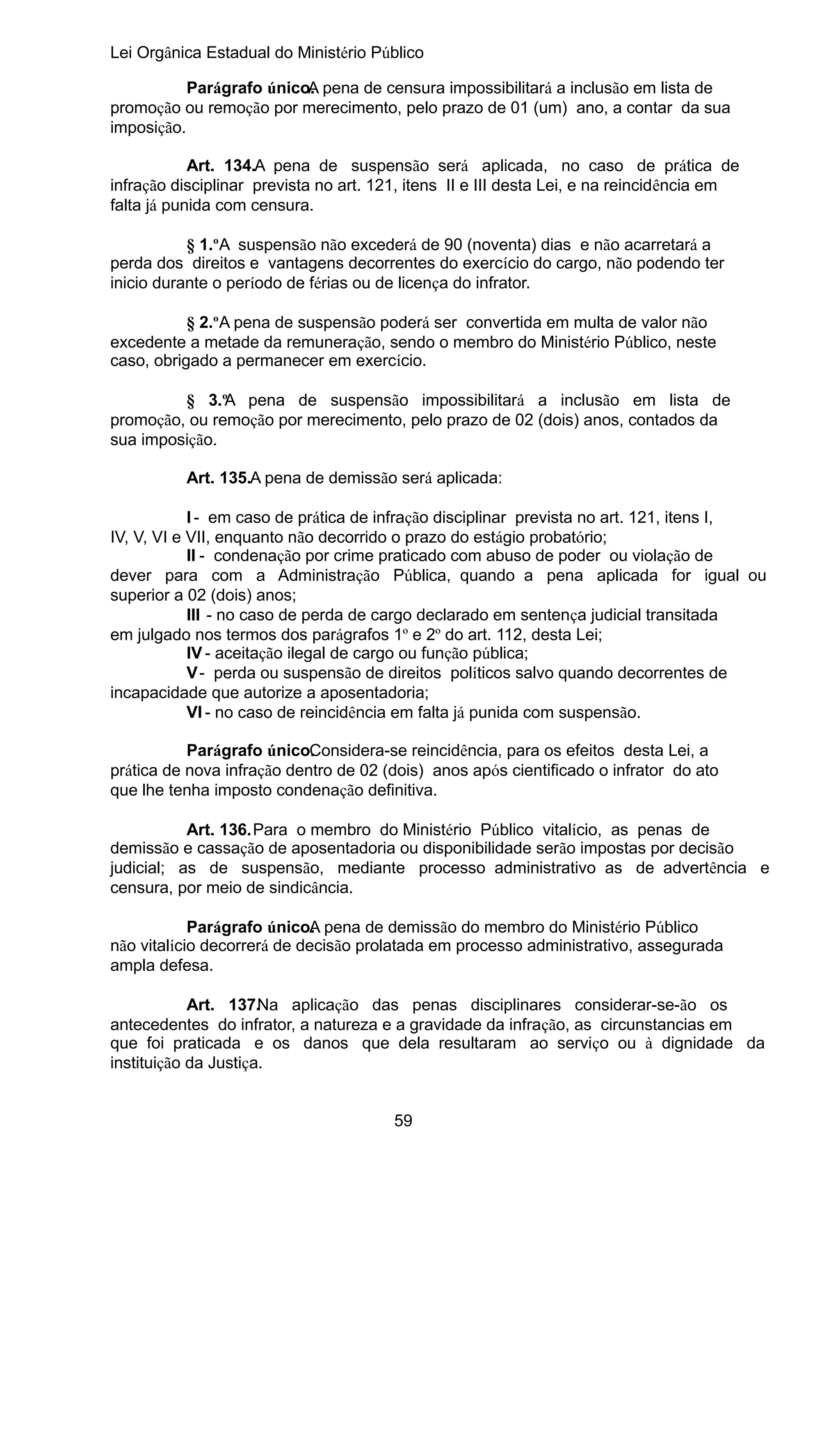 Lei Orgânica Estadual do Ministério Público
Parágrafo único. pena de censura impossibilitará a inclusão em lista de
A
promoção ou remoção por merecimento, pelo prazo de 01 (um) ano, a contar da sua
imposição.
Art. 134.A pena de suspensão será aplicada, no caso de prática de
infração disciplinar prevista no art. 121, itens II e III desta Lei, e na reincidência em
falta já punida com censura.
§ 1.ºA suspensão não excederá de 90 (noventa) dias e não acarretará a
perda dos direitos e vantagens decorrentes do exercício do cargo, não podendo ter
inicio durante o período de férias ou de licença do infrator.
§ 2.ºA pena de suspensão poderá ser convertida em multa de valor não
excedente a metade da remuneração, sendo o membro do Ministério Público, neste
caso, obrigado a permanecer em exercício.
§ 3.ºA pena de suspensão impossibilitará a inclusão em lista de
promoção, ou remoção por merecimento, pelo prazo de 02 (dois) anos, contados da
sua imposição.
Art. 135.A pena de demissão será aplicada:
I - em caso de prática de infração disciplinar prevista no art. 121, itens I,
IV, V, VI e VII, enquanto não decorrido o prazo do estágio probatório;
II - condenação por crime praticado com abuso de poder ou violação de
dever para com a Administração Pública, quando a pena aplicada for igual ou
superior a 02 (dois) anos;
III - no caso de perda de cargo declarado em sentença judicial transitada
em julgado nos termos dos parágrafos 1º e 2º do art. 112, desta Lei;
IV - aceitação ilegal de cargo ou função pública;
V - perda ou suspensão de direitos políticos salvo quando decorrentes de
incapacidade que autorize a aposentadoria;
VI - no caso de reincidência em falta já punida com suspensão.
Parágrafo único. onsidera-se reincidência, para os efeitos desta Lei, a
C
prática de nova infração dentro de 02 (dois) anos após cientificado o infrator do ato
que lhe tenha imposto condenação definitiva.
Art. 136.Para o membro do Ministério Público vitalício, as penas de
demissão e cassação de aposentadoria ou disponibilidade serão impostas por decisão
judicial; as de suspensão, mediante processo administrativo as de advertência e
censura, por meio de sindicância.
Parágrafo único. pena de demissão do membro do Ministério Público
A
não vitalício decorrerá de decisão prolatada em processo administrativo, assegurada
ampla defesa.
Art. 137.Na aplicação das penas disciplinares considerar-se-ão os
antecedentes do infrator, a natureza e a gravidade da infração, as circunstancias em
que foi praticada e os danos que dela resultaram ao serviço ou à dignidade da
instituição da Justiça.
59

 