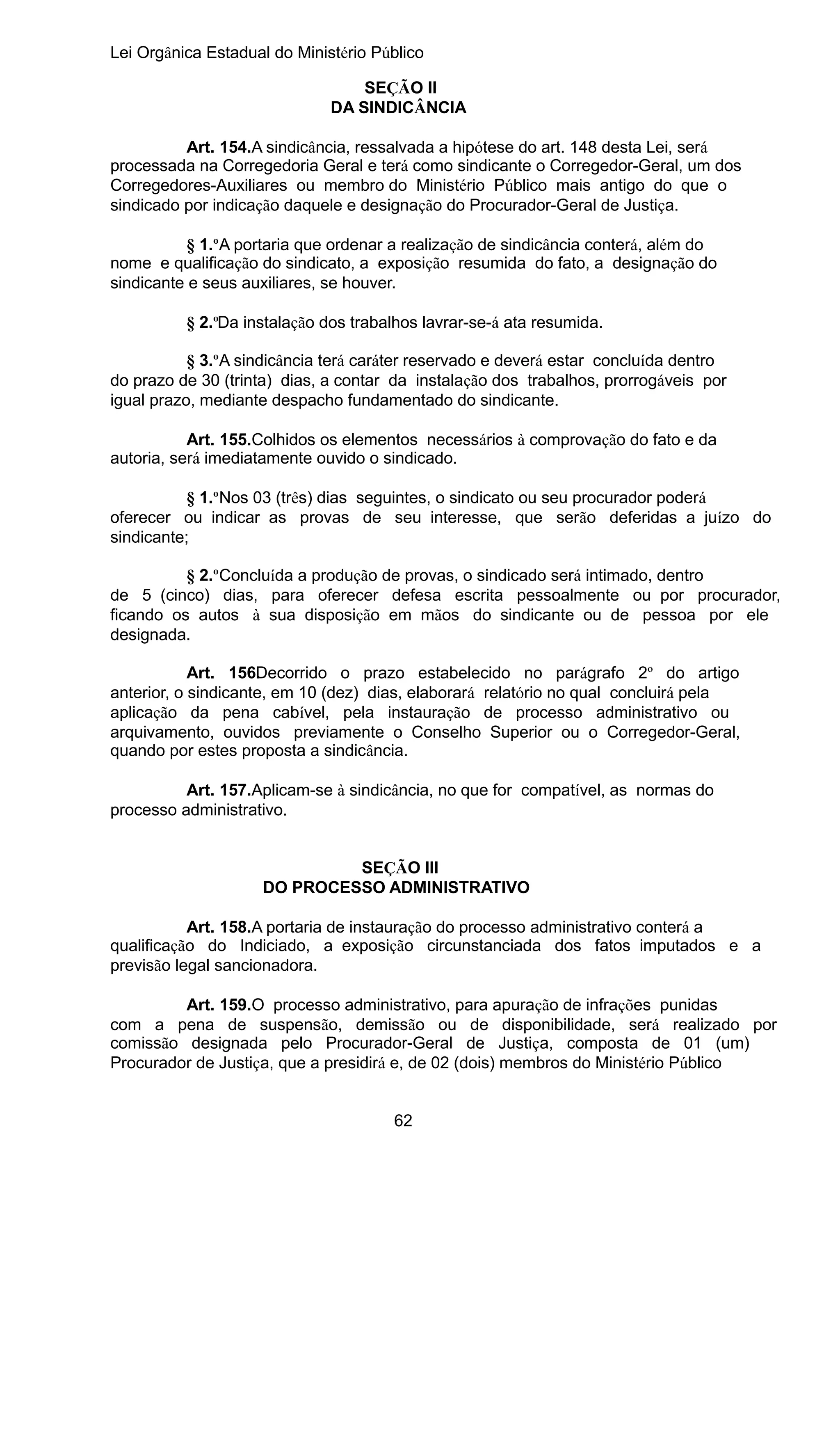 Lei Orgânica Estadual do Ministério Público
SEÇÃO II
DA SINDICÂNCIA
Art. 154.A sindicância, ressalvada a hipótese do art. 148 desta Lei, será
processada na Corregedoria Geral e terá como sindicante o Corregedor-Geral, um dos
Corregedores-Auxiliares ou membro do Ministério Público mais antigo do que o
sindicado por indicação daquele e designação do Procurador-Geral de Justiça.
§ 1.ºA portaria que ordenar a realização de sindicância conterá, além do
nome e qualificação do sindicato, a exposição resumida do fato, a designação do
sindicante e seus auxiliares, se houver.
§ 2.ºDa instalação dos trabalhos lavrar-se-á ata resumida.
§ 3.ºA sindicância terá caráter reservado e deverá estar concluída dentro
do prazo de 30 (trinta) dias, a contar da instalação dos trabalhos, prorrogáveis por
igual prazo, mediante despacho fundamentado do sindicante.
Art. 155.Colhidos os elementos necessários à comprovação do fato e da
autoria, será imediatamente ouvido o sindicado.
§ 1.ºNos 03 (três) dias seguintes, o sindicato ou seu procurador poderá
oferecer ou indicar as provas de seu interesse, que serão deferidas a juízo do
sindicante;
§ 2.ºConcluída a produção de provas, o sindicado será intimado, dentro
de 5 (cinco) dias, para oferecer defesa escrita pessoalmente ou por procurador,
ficando os autos à sua disposição em mãos do sindicante ou de pessoa por ele
designada.
Art. 156. ecorrido o prazo estabelecido no parágrafo 2º do artigo
D
anterior, o sindicante, em 10 (dez) dias, elaborará relatório no qual concluirá pela
aplicação da pena cabível, pela instauração de processo administrativo ou
arquivamento, ouvidos previamente o Conselho Superior ou o Corregedor-Geral,
quando por estes proposta a sindicância.
Art. 157.Aplicam-se à sindicância, no que for compatível, as normas do
processo administrativo.
SEÇÃO III
DO PROCESSO ADMINISTRATIVO
Art. 158.A portaria de instauração do processo administrativo conterá a
qualificação do Indiciado, a exposição circunstanciada dos fatos imputados e a
previsão legal sancionadora.
Art. 159.O processo administrativo, para apuração de infrações punidas
com a pena de suspensão, demissão ou de disponibilidade, será realizado por
comissão designada pelo Procurador-Geral de Justiça, composta de 01 (um)
Procurador de Justiça, que a presidirá e, de 02 (dois) membros do Ministério Público
62

 