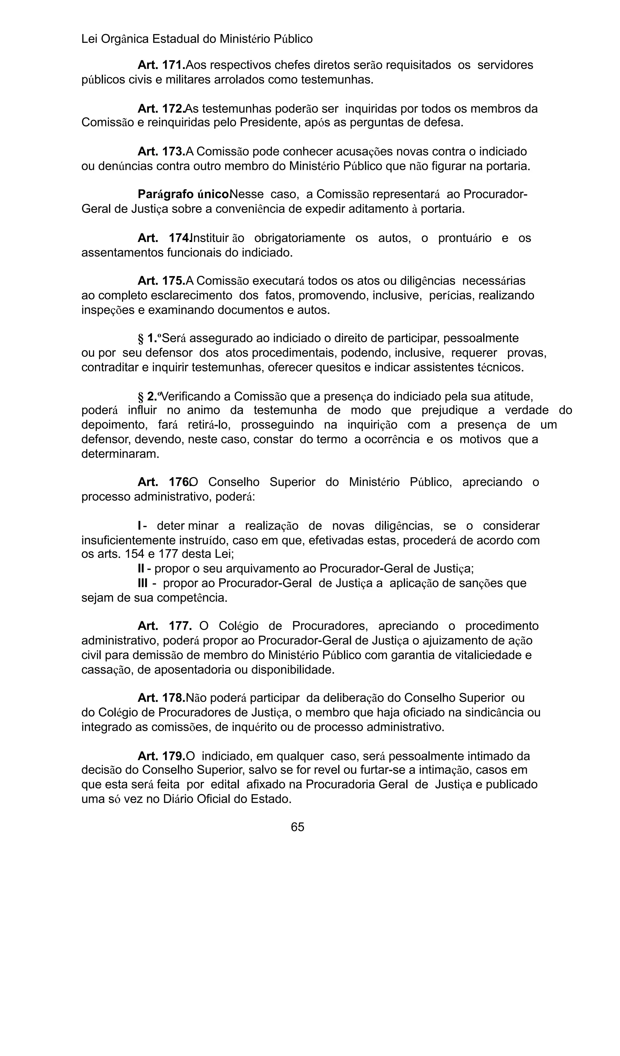 Lei Orgânica Estadual do Ministério Público
Art. 171.Aos respectivos chefes diretos serão requisitados os servidores
públicos civis e militares arrolados como testemunhas.
Art. 172.As testemunhas poderão ser inquiridas por todos os membros da
Comissão e reinquiridas pelo Presidente, após as perguntas de defesa.
Art. 173.A Comissão pode conhecer acusações novas contra o indiciado
ou denúncias contra outro membro do Ministério Público que não figurar na portaria.
Parágrafo único. esse caso, a Comissão representará ao ProcuradorN
Geral de Justiça sobre a conveniência de expedir aditamento à portaria.
Art. 174.Instituir ão obrigatoriamente os autos, o prontuário e os
assentamentos funcionais do indiciado.
Art. 175.A Comissão executará todos os atos ou diligências necessárias
ao completo esclarecimento dos fatos, promovendo, inclusive, perícias, realizando
inspeções e examinando documentos e autos.
§ 1.ºSerá assegurado ao indiciado o direito de participar, pessoalmente
ou por seu defensor dos atos procedimentais, podendo, inclusive, requerer provas,
contraditar e inquirir testemunhas, oferecer quesitos e indicar assistentes técnicos.
§ 2.ºVerificando a Comissão que a presença do indiciado pela sua atitude,
poderá influir no animo da testemunha de modo que prejudique a verdade do
depoimento, fará retirá-lo, prosseguindo na inquirição com a presença de um
defensor, devendo, neste caso, constar do termo a ocorrência e os motivos que a
determinaram.
Art. 176. Conselho Superior do Ministério Público, apreciando o
O
processo administrativo, poderá:
I - deter minar a realização de novas diligências, se o considerar
insuficientemente instruído, caso em que, efetivadas estas, procederá de acordo com
os arts. 154 e 177 desta Lei;
II - propor o seu arquivamento ao Procurador-Geral de Justiça;
III - propor ao Procurador-Geral de Justiça a aplicação de sanções que
sejam de sua competência.
Art. 177. O Colégio de Procuradores, apreciando o procedimento
administrativo, poderá propor ao Procurador-Geral de Justiça o ajuizamento de ação
civil para demissão de membro do Ministério Público com garantia de vitaliciedade e
cassação, de aposentadoria ou disponibilidade.
Art. 178.Não poderá participar da deliberação do Conselho Superior ou
do Colégio de Procuradores de Justiça, o membro que haja oficiado na sindicância ou
integrado as comissões, de inquérito ou de processo administrativo.
Art. 179.O indiciado, em qualquer caso, será pessoalmente intimado da
decisão do Conselho Superior, salvo se for revel ou furtar-se a intimação, casos em
que esta será feita por edital afixado na Procuradoria Geral de Justiça e publicado
uma só vez no Diário Oficial do Estado.
65

 