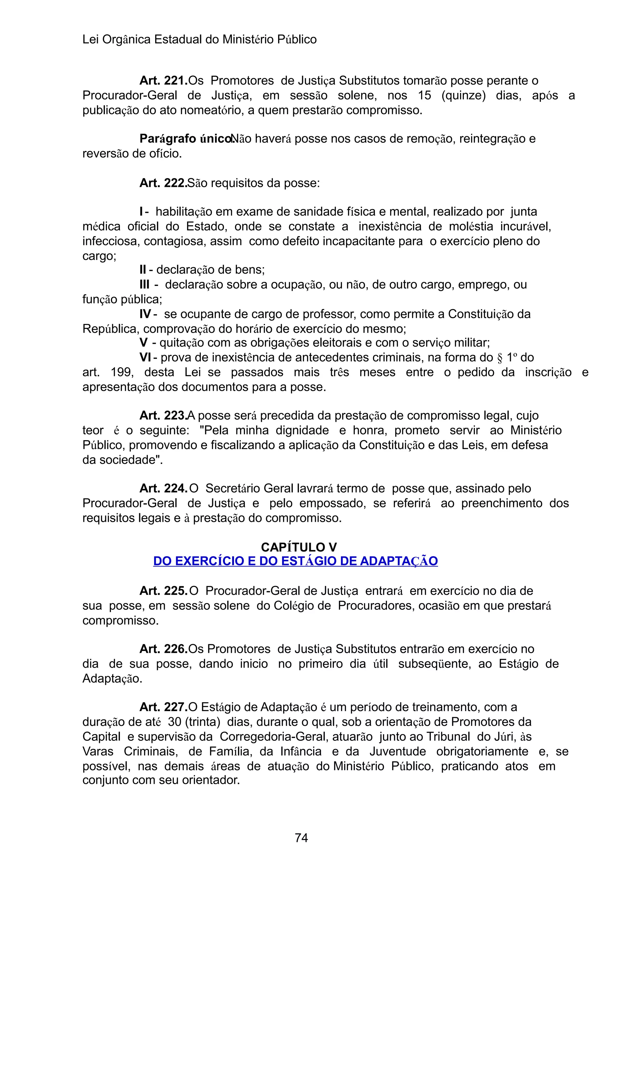 Lei Orgânica Estadual do Ministério Público
Art. 221.Os Promotores de Justiça Substitutos tomarão posse perante o
Procurador-Geral de Justiça, em sessão solene, nos 15 (quinze) dias, após a
publicação do ato nomeatório, a quem prestarão compromisso.
Parágrafo único.
Não haverá posse nos casos de remoção, reintegração e
reversão de ofício.
Art. 222.São requisitos da posse:
I - habilitação em exame de sanidade física e mental, realizado por junta
médica oficial do Estado, onde se constate a inexistência de moléstia incurável,
infecciosa, contagiosa, assim como defeito incapacitante para o exercício pleno do
cargo;
II - declaração de bens;
III - declaração sobre a ocupação, ou não, de outro cargo, emprego, ou
função pública;
IV - se ocupante de cargo de professor, como permite a Constituição da
República, comprovação do horário de exercício do mesmo;
V - quitação com as obrigações eleitorais e com o serviço militar;
VI - prova de inexistência de antecedentes criminais, na forma do § 1º do
art. 199, desta Lei se passados mais três meses entre o pedido da inscrição e
apresentação dos documentos para a posse.
Art. 223.A posse será precedida da prestação de compromisso legal, cujo
teor é o seguinte: "Pela minha dignidade e honra, prometo servir ao Ministério
Público, promovendo e fiscalizando a aplicação da Constituição e das Leis, em defesa
da sociedade".
Art. 224.O Secretário Geral lavrará termo de posse que, assinado pelo
Procurador-Geral de Justiça e pelo empossado, se referirá ao preenchimento dos
requisitos legais e à prestação do compromisso.
CAPÍTULO V
DO EXERCÍCIO E DO ESTÁGIO DE ADAPTAÇÃO
Art. 225.O Procurador-Geral de Justiça entrará em exercício no dia de
sua posse, em sessão solene do Colégio de Procuradores, ocasião em que prestará
compromisso.
Art. 226.Os Promotores de Justiça Substitutos entrarão em exercício no
dia de sua posse, dando inicio no primeiro dia útil subseqüente, ao Estágio de
Adaptação.
Art. 227.O Estágio de Adaptação é um período de treinamento, com a
duração de até 30 (trinta) dias, durante o qual, sob a orientação de Promotores da
Capital e supervisão da Corregedoria-Geral, atuarão junto ao Tribunal do Júri, às
Varas Criminais, de Família, da Infância e da Juventude obrigatoriamente e, se
possível, nas demais áreas de atuação do Ministério Público, praticando atos em
conjunto com seu orientador.

74

 
