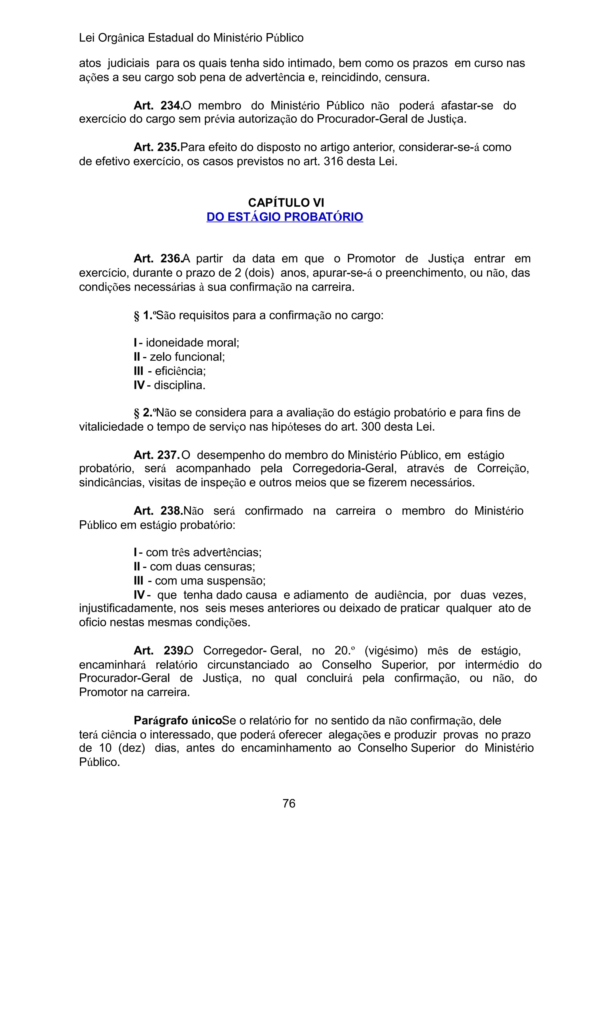 Lei Orgânica Estadual do Ministério Público
atos judiciais para os quais tenha sido intimado, bem como os prazos em curso nas
ações a seu cargo sob pena de advertência e, reincidindo, censura.
Art. 234.O membro do Ministério Público não poderá afastar-se do
exercício do cargo sem prévia autorização do Procurador-Geral de Justiça.
Art. 235.Para efeito do disposto no artigo anterior, considerar-se-á como
de efetivo exercício, os casos previstos no art. 316 desta Lei.
CAPÍTULO VI
DO ESTÁGIO PROBATÓRIO
Art. 236.A partir da data em que o Promotor de Justiça entrar em
exercício, durante o prazo de 2 (dois) anos, apurar-se-á o preenchimento, ou não, das
condições necessárias à sua confirmação na carreira.
§ 1.ºSão requisitos para a confirmação no cargo:
I - idoneidade moral;
II - zelo funcional;
III - eficiência;
IV - disciplina.
§ 2.ºNão se considera para a avaliação do estágio probatório e para fins de
vitaliciedade o tempo de serviço nas hipóteses do art. 300 desta Lei.
Art. 237.O desempenho do membro do Ministério Público, em estágio
probatório, será acompanhado pela Corregedoria-Geral, através de Correição,
sindicâncias, visitas de inspeção e outros meios que se fizerem necessários.
Art. 238.Não será confirmado na carreira o membro do Ministério
Público em estágio probatório:
I - com três advertências;
II - com duas censuras;
III - com uma suspensão;
IV - que tenha dado causa e adiamento de audiência, por duas vezes,
injustificadamente, nos seis meses anteriores ou deixado de praticar qualquer ato de
oficio nestas mesmas condições.
Art. 239.O Corregedor- Geral, no 20.º (vigésimo) mês de estágio,
encaminhará relatório circunstanciado ao Conselho Superior, por intermédio do
Procurador-Geral de Justiça, no qual concluirá pela confirmação, ou não, do
Promotor na carreira.
Parágrafo único. e o relatório for no sentido da não confirmação, dele
S
terá ciência o interessado, que poderá oferecer alegações e produzir provas no prazo
de 10 (dez) dias, antes do encaminhamento ao Conselho Superior do Ministério
Público.
76

 