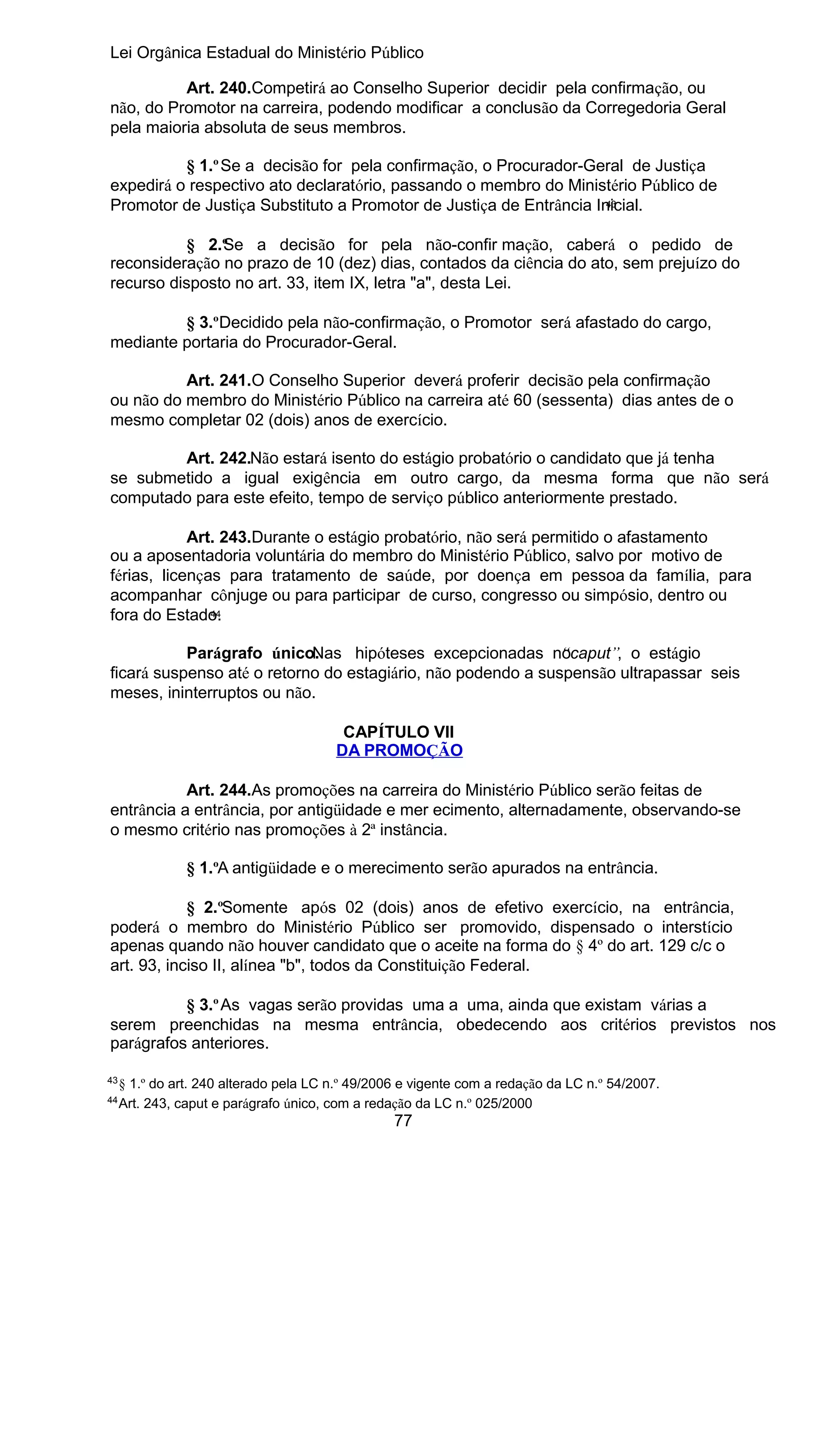 Lei Orgânica Estadual do Ministério Público
Art. 240.Competirá ao Conselho Superior decidir pela confirmação, ou
não, do Promotor na carreira, podendo modificar a conclusão da Corregedoria Geral
pela maioria absoluta de seus membros.
§ 1.º Se a decisão for pela confirmação, o Procurador-Geral de Justiça
expedirá o respectivo ato declaratório, passando o membro do Ministério Público de
43
Promotor de Justiça Substituto a Promotor de Justiça de Entrância Inicial.
§ 2.º e a decisão for pela não-confir mação, caberá o pedido de
S
reconsideração no prazo de 10 (dez) dias, contados da ciência do ato, sem prejuízo do
recurso disposto no art. 33, item IX, letra "a", desta Lei.
§ 3.ºDecidido pela não-confirmação, o Promotor será afastado do cargo,
mediante portaria do Procurador-Geral.
Art. 241.O Conselho Superior deverá proferir decisão pela confirmação
ou não do membro do Ministério Público na carreira até 60 (sessenta) dias antes de o
mesmo completar 02 (dois) anos de exercício.
Art. 242.Não estará isento do estágio probatório o candidato que já tenha
se submetido a igual exigência em outro cargo, da mesma forma que não será
computado para este efeito, tempo de serviço público anteriormente prestado.
Art. 243.Durante o estágio probatório, não será permitido o afastamento
ou a aposentadoria voluntária do membro do Ministério Público, salvo por motivo de
férias, licenças para tratamento de saúde, por doença em pessoa da família, para
acompanhar cônjuge ou para participar de curso, congresso ou simpósio, dentro ou
44
fora do Estado.
Parágrafo único.
Nas hipóteses excepcionadas nocaput”, o estágio
“
ficará suspenso até o retorno do estagiário, não podendo a suspensão ultrapassar seis
meses, ininterruptos ou não.
CAPÍTULO VII
DA PROMOÇÃO
Art. 244.As promoções na carreira do Ministério Público serão feitas de
entrância a entrância, por antigüidade e mer ecimento, alternadamente, observando-se
o mesmo critério nas promoções à 2ª instância.
§ 1.ºA antigüidade e o merecimento serão apurados na entrância.
§ 2.ºSomente após 02 (dois) anos de efetivo exercício, na entrância,
poderá o membro do Ministério Público ser promovido, dispensado o interstício
apenas quando não houver candidato que o aceite na forma do § 4º do art. 129 c/c o
art. 93, inciso II, alínea "b", todos da Constituição Federal.
§ 3.º As vagas serão providas uma a uma, ainda que existam várias a
serem preenchidas na mesma entrância, obedecendo aos critérios previstos nos
parágrafos anteriores.
43
44

§ 1.º do art. 240 alterado pela LC n.º 49/2006 e vigente com a redação da LC n.º 54/2007.
Art. 243, caput e parágrafo único, com a redação da LC n.º 025/2000

77

 