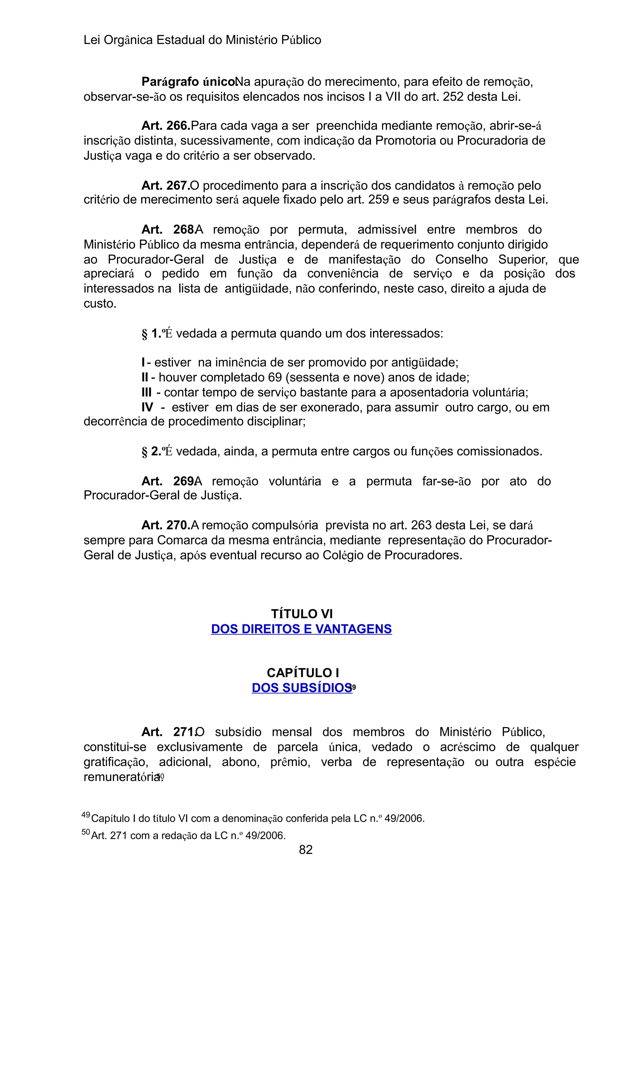 Lei Orgânica Estadual do Ministério Público
Parágrafo único. a apuração do merecimento, para efeito de remoção,
N
observar-se-ão os requisitos elencados nos incisos I a VII do art. 252 desta Lei.
Art. 266.Para cada vaga a ser preenchida mediante remoção, abrir-se-á
inscrição distinta, sucessivamente, com indicação da Promotoria ou Procuradoria de
Justiça vaga e do critério a ser observado.
Art. 267.O procedimento para a inscrição dos candidatos à remoção pelo
critério de merecimento será aquele fixado pelo art. 259 e seus parágrafos desta Lei.
Art. 268.A remoção por permuta, admissível entre membros do
Ministério Público da mesma entrância, dependerá de requerimento conjunto dirigido
ao Procurador-Geral de Justiça e de manifestação do Conselho Superior, que
apreciará o pedido em função da conveniência de serviço e da posição dos
interessados na lista de antigüidade, não conferindo, neste caso, direito a ajuda de
custo.
§ 1.ºÉ vedada a permuta quando um dos interessados:
I - estiver na iminência de ser promovido por antigüidade;
II - houver completado 69 (sessenta e nove) anos de idade;
III - contar tempo de serviço bastante para a aposentadoria voluntária;
IV - estiver em dias de ser exonerado, para assumir outro cargo, ou em
decorrência de procedimento disciplinar;
§ 2.ºÉ vedada, ainda, a permuta entre cargos ou funções comissionados.
Art. 269. remoção voluntária e a permuta far-se-ão por ato do
A
Procurador-Geral de Justiça.
Art. 270.A remoção compulsória prevista no art. 263 desta Lei, se dará
sempre para Comarca da mesma entrância, mediante representação do ProcuradorGeral de Justiça, após eventual recurso ao Colégio de Procuradores.

TÍTULO VI
DOS DIREITOS E VANTAGENS
CAPÍTULO I
49
DOS SUBSÍDIOS
Art. 271.O subsídio mensal dos membros do Ministério Público,
constitui-se exclusivamente de parcela única, vedado o acréscimo de qualquer
gratificação, adicional, abono, prêmio, verba de representação ou outra espécie
50
remuneratória.
49

Capítulo I do título VI com a denominação conferida pela LC n.º 49/2006.

50

Art. 271 com a redação da LC n.º 49/2006.

82

 