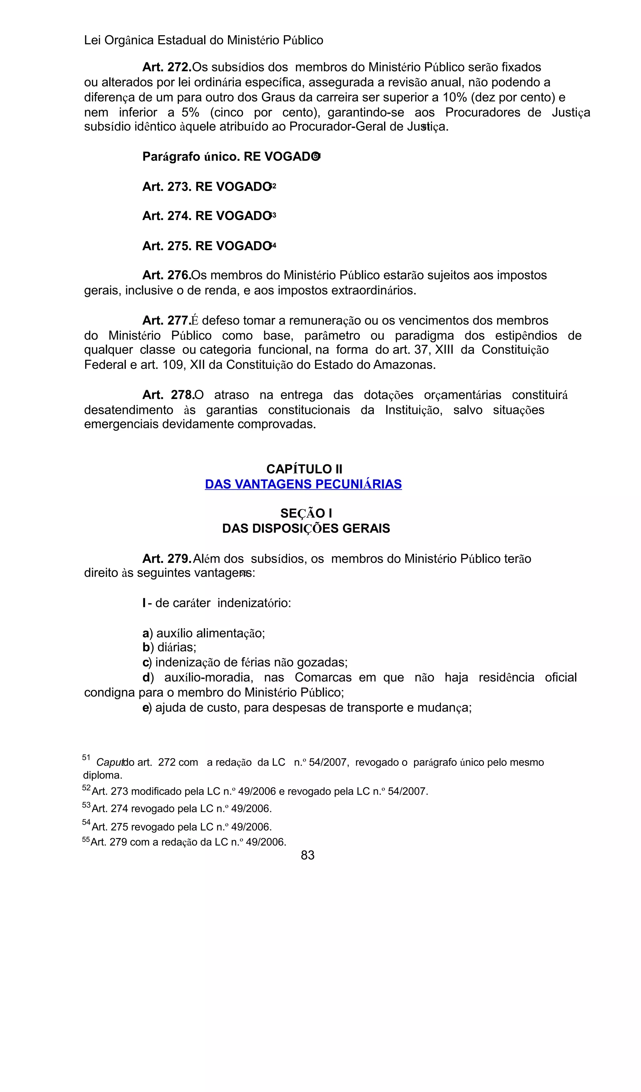 Lei Orgânica Estadual do Ministério Público
Art. 272.Os subsídios dos membros do Ministério Público serão fixados
ou alterados por lei ordinária específica, assegurada a revisão anual, não podendo a
diferença de um para outro dos Graus da carreira ser superior a 10% (dez por cento) e
nem inferior a 5% (cinco por cento), garantindo-se aos Procuradores de Justiça
51
subsídio idêntico àquele atribuído ao Procurador-Geral de Justiça.
51
Parágrafo único. RE VOGADO
52
Art. 273. RE VOGADO
53
Art. 274. RE VOGADO
54
Art. 275. RE VOGADO

Art. 276.Os membros do Ministério Público estarão sujeitos aos impostos
gerais, inclusive o de renda, e aos impostos extraordinários.
Art. 277.É defeso tomar a remuneração ou os vencimentos dos membros
do Ministério Público como base, parâmetro ou paradigma dos estipêndios de
qualquer classe ou categoria funcional, na forma do art. 37, XIII da Constituição
Federal e art. 109, XII da Constituição do Estado do Amazonas.
Art. 278.O atraso na entrega das dotações orçamentárias constituirá
desatendimento às garantias constitucionais da Instituição, salvo situações
emergenciais devidamente comprovadas.
CAPÍTULO II
DAS VANTAGENS PECUNIÁRIAS
SEÇÃO I
DAS DISPOSIÇÕES GERAIS
Art. 279.Além dos subsídios, os membros do Ministério Público terão
55
direito às seguintes vantagens:
I - de caráter indenizatório:
a) auxílio alimentação;
b) diárias;
c) indenização de férias não gozadas;
d) auxílio-moradia, nas Comarcas em que não haja residência oficial
condigna para o membro do Ministério Público;
e) ajuda de custo, para despesas de transporte e mudança;

51

Caputdo art. 272 com a redação da LC n.º 54/2007, revogado o parágrafo único pelo mesmo
diploma.

52

Art. 273 modificado pela LC n.º 49/2006 e revogado pela LC n.º 54/2007.

53

Art. 274 revogado pela LC n.º 49/2006.

54
55

Art. 275 revogado pela LC n.º 49/2006.
Art. 279 com a redação da LC n.º 49/2006.

83

 