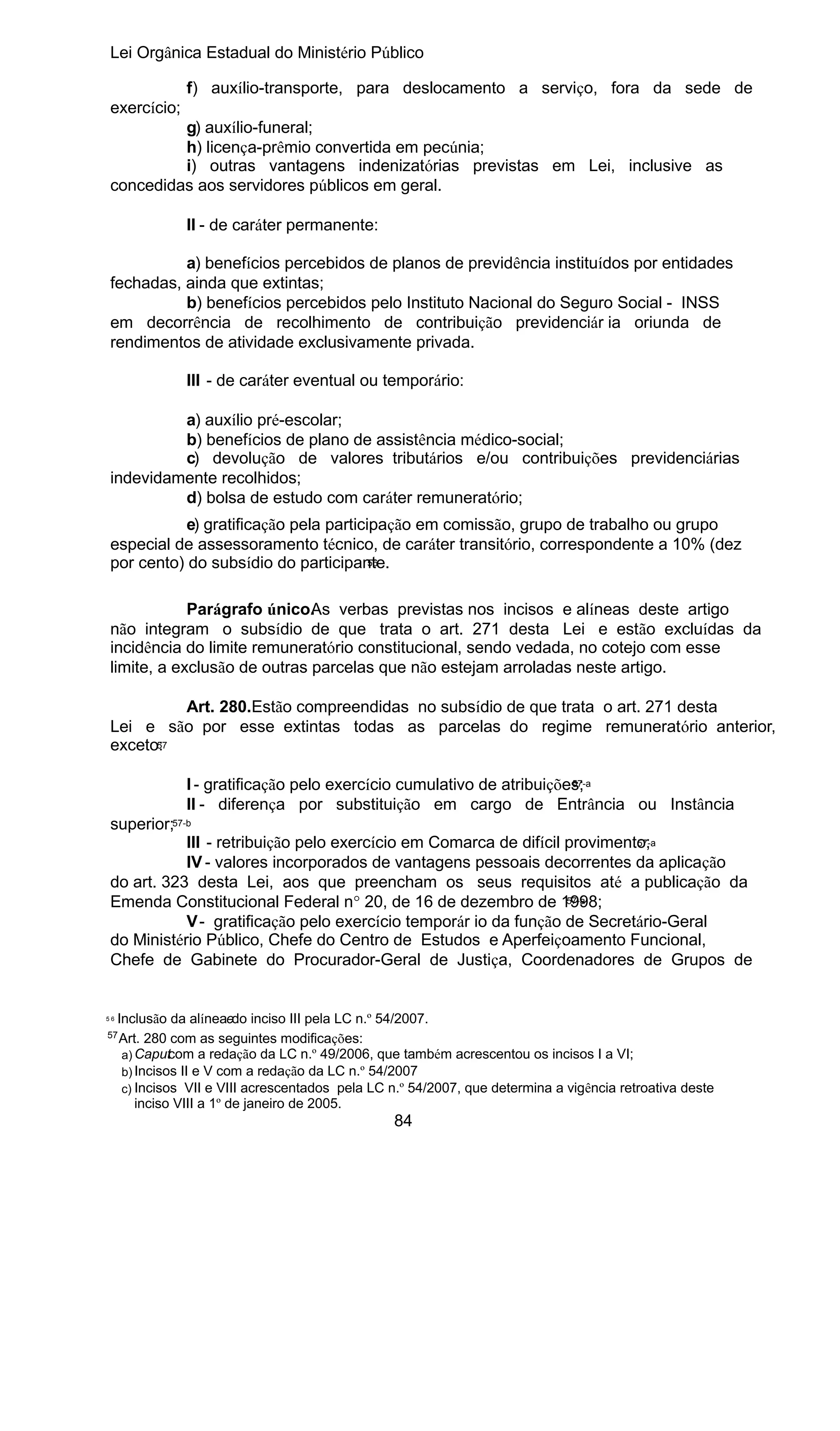 Lei Orgânica Estadual do Ministério Público
f) auxílio-transporte, para deslocamento a serviço, fora da sede de
exercício;
g) auxílio-funeral;
h) licença-prêmio convertida em pecúnia;
i) outras vantagens indenizatórias previstas em Lei, inclusive as
concedidas aos servidores públicos em geral.
II - de caráter permanente:
a) benefícios percebidos de planos de previdência instituídos por entidades
fechadas, ainda que extintas;
b) benefícios percebidos pelo Instituto Nacional do Seguro Social - INSS
em decorrência de recolhimento de contribuição previdenciár ia oriunda de
rendimentos de atividade exclusivamente privada.
III - de caráter eventual ou temporário:
a) auxílio pré-escolar;
b) benefícios de plano de assistência médico-social;
c) devolução de valores tributários e/ou contribuições previdenciárias
indevidamente recolhidos;
d) bolsa de estudo com caráter remuneratório;
e) gratificação pela participação em comissão, grupo de trabalho ou grupo
especial de assessoramento técnico, de caráter transitório, correspondente a 10% (dez
56
por cento) do subsídio do participante.
Parágrafo único. s verbas previstas nos incisos e alíneas deste artigo
A
não integram o subsídio de que trata o art. 271 desta Lei e estão excluídas da
incidência do limite remuneratório constitucional, sendo vedada, no cotejo com esse
limite, a exclusão de outras parcelas que não estejam arroladas neste artigo.
Art. 280.Estão compreendidas no subsídio de que trata o art. 271 desta
Lei e são por esse extintas todas as parcelas do regime remuneratório anterior,
57
exceto:
57-a
I - gratificação pelo exercício cumulativo de atribuições;
II - diferença por substituição em cargo de Entrância ou Instância

superior;57-b
57-a
III - retribuição pelo exercício em Comarca de difícil provimento;
IV - valores incorporados de vantagens pessoais decorrentes da aplicação
do art. 323 desta Lei, aos que preencham os seus requisitos até a publicação da
57-a
Emenda Constitucional Federal n° 20, de 16 de dezembro de 1998;
V - gratificação pelo exercício temporár io da função de Secretário-Geral
do Ministério Público, Chefe do Centro de Estudos e Aperfeiçoamento Funcional,
Chefe de Gabinete do Procurador-Geral de Justiça, Coordenadores de Grupos de

Inclusão da alíneaedo inciso III pela LC n.º 54/2007.
57
Art. 280 com as seguintes modificações:
c
a) Caput om a redação da LC n.º 49/2006, que também acrescentou os incisos I a VI;
b) Incisos II e V com a redação da LC n.º 54/2007
c) Incisos VII e VIII acrescentados pela LC n.º 54/2007, que determina a vigência retroativa deste
inciso VIII a 1º de janeiro de 2005.

56

84

 