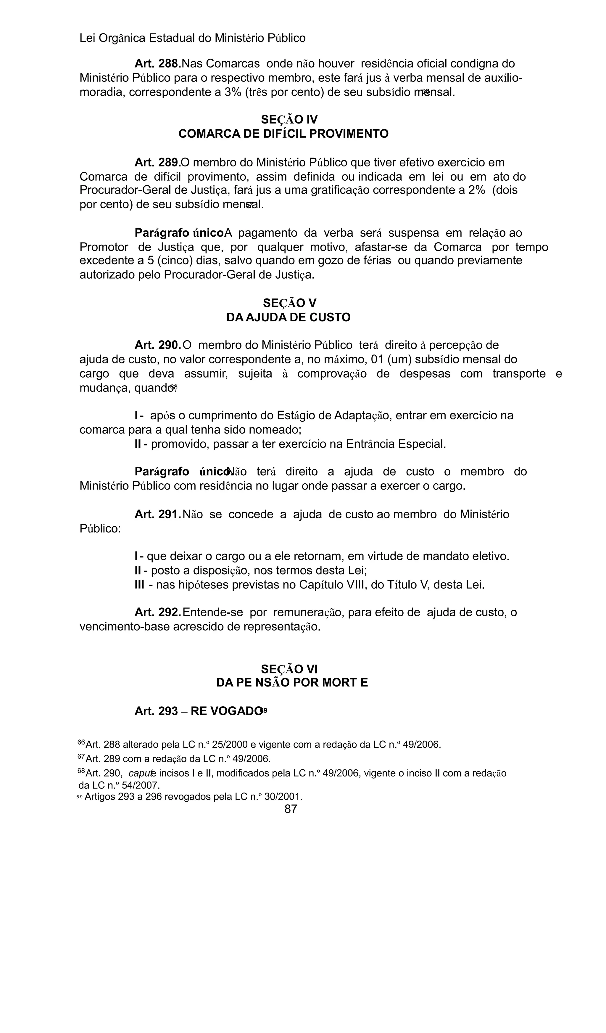 Lei Orgânica Estadual do Ministério Público
Art. 288.Nas Comarcas onde não houver residência oficial condigna do
Ministério Público para o respectivo membro, este fará jus à verba mensal de auxílio66
moradia, correspondente a 3% (três por cento) de seu subsídio mensal.
SEÇÃO IV
COMARCA DE DIFÍCIL PROVIMENTO
Art. 289.O membro do Ministério Público que tiver efetivo exercício em
Comarca de difícil provimento, assim definida ou indicada em lei ou em ato do
Procurador-Geral de Justiça, fará jus a uma gratificação correspondente a 2% (dois
67
por cento) de seu subsídio mensal.
Parágrafo único. pagamento da verba será suspensa em relação ao
A
Promotor de Justiça que, por qualquer motivo, afastar-se da Comarca por tempo
excedente a 5 (cinco) dias, salvo quando em gozo de férias ou quando previamente
autorizado pelo Procurador-Geral de Justiça.
SEÇÃO V
DA AJUDA DE CUSTO
Art. 290.O membro do Ministério Público terá direito à percepção de
ajuda de custo, no valor correspondente a, no máximo, 01 (um) subsídio mensal do
cargo que deva assumir, sujeita à comprovação de despesas com transporte e
68
mudança, quando:
I - após o cumprimento do Estágio de Adaptação, entrar em exercício na
comarca para a qual tenha sido nomeado;
II - promovido, passar a ter exercício na Entrância Especial.
Parágrafo único.
Não terá direito a ajuda de custo o membro do
Ministério Público com residência no lugar onde passar a exercer o cargo.
Art. 291.Não se concede a ajuda de custo ao membro do Ministério
Público:
I - que deixar o cargo ou a ele retornam, em virtude de mandato eletivo.
II - posto a disposição, nos termos desta Lei;
III - nas hipóteses previstas no Capítulo VIII, do Título V, desta Lei.
Art. 292.Entende-se por remuneração, para efeito de ajuda de custo, o
vencimento-base acrescido de representação.
SEÇÃO VI
DA PE NSÃO POR MORT E
69
Art. 293 – RE VOGADO

66

Art. 288 alterado pela LC n.º 25/2000 e vigente com a redação da LC n.º 49/2006.
Art. 289 com a redação da LC n.º 49/2006.
68
Art. 290, capute incisos I e II, modificados pela LC n.º 49/2006, vigente o inciso II com a redação
da LC n.º 54/2007.
6 9 Artigos 293 a 296 revogados pela LC n.º 30/2001.
67

87

 