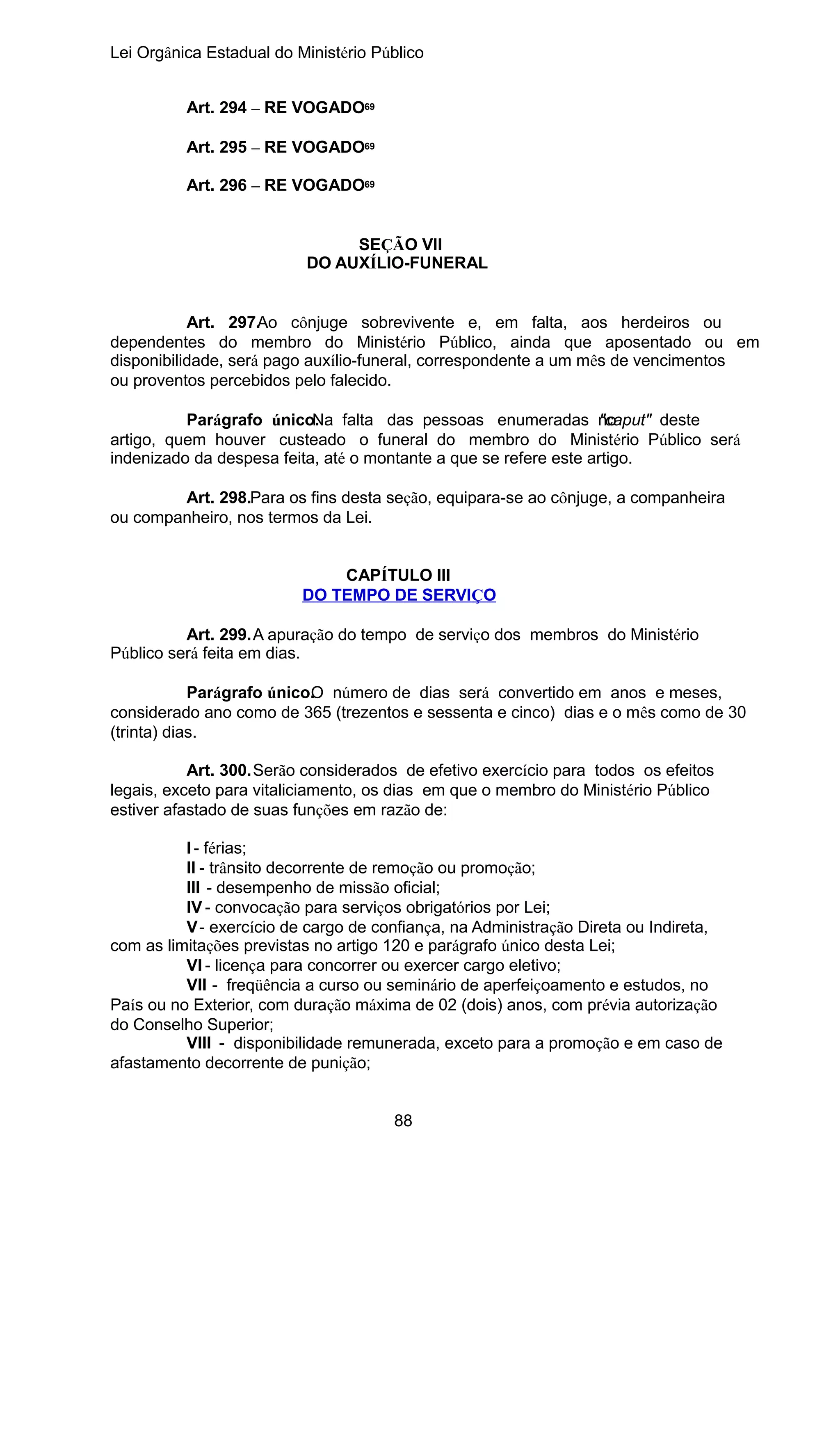 Lei Orgânica Estadual do Ministério Público
Art. 294 – RE VOGADO69
Art. 295 – RE VOGADO69
Art. 296 – RE VOGADO69
SEÇÃO VII
DO AUXÍLIO-FUNERAL
Art. 297.Ao cônjuge sobrevivente e, em falta, aos herdeiros ou
dependentes do membro do Ministério Público, ainda que aposentado ou em
disponibilidade, será pago auxílio-funeral, correspondente a um mês de vencimentos
ou proventos percebidos pelo falecido.
Parágrafo único. falta das pessoas enumeradas no
Na
"caput" deste
artigo, quem houver custeado o funeral do membro do Ministério Público será
indenizado da despesa feita, até o montante a que se refere este artigo.
Art. 298.Para os fins desta seção, equipara-se ao cônjuge, a companheira
ou companheiro, nos termos da Lei.
CAPÍTULO III
DO TEMPO DE SERVIÇO
Art. 299.A apuração do tempo de serviço dos membros do Ministério
Público será feita em dias.
Parágrafo único. número de dias será convertido em anos e meses,
O
considerado ano como de 365 (trezentos e sessenta e cinco) dias e o mês como de 30
(trinta) dias.
Art. 300.Serão considerados de efetivo exercício para todos os efeitos
legais, exceto para vitaliciamento, os dias em que o membro do Ministério Público
estiver afastado de suas funções em razão de:
I - férias;
II - trânsito decorrente de remoção ou promoção;
III - desempenho de missão oficial;
IV - convocação para serviços obrigatórios por Lei;
V - exercício de cargo de confiança, na Administração Direta ou Indireta,
com as limitações previstas no artigo 120 e parágrafo único desta Lei;
VI - licença para concorrer ou exercer cargo eletivo;
VII - freqüência a curso ou seminário de aperfeiçoamento e estudos, no
País ou no Exterior, com duração máxima de 02 (dois) anos, com prévia autorização
do Conselho Superior;
VIII - disponibilidade remunerada, exceto para a promoção e em caso de
afastamento decorrente de punição;
88

 