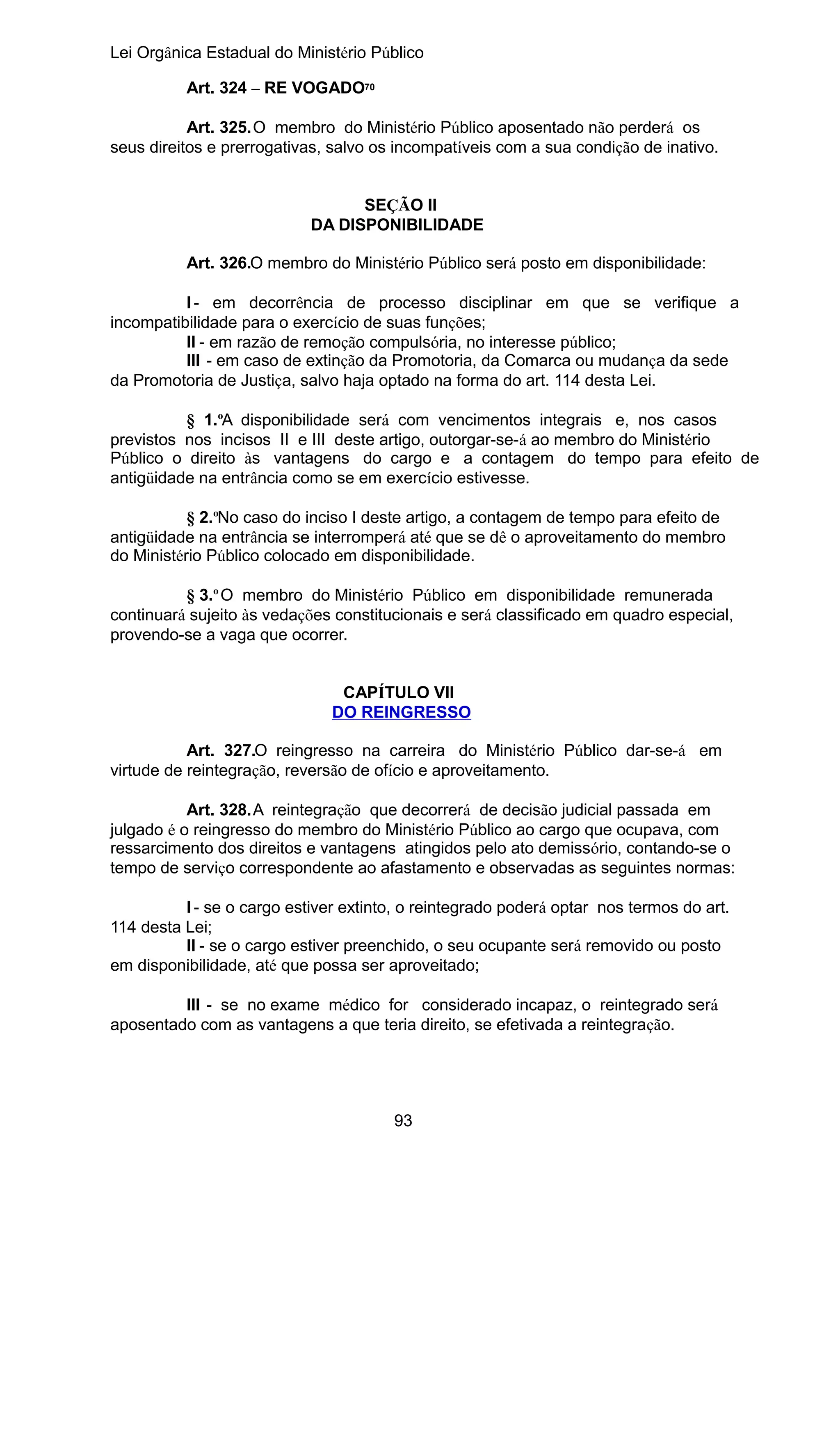Lei Orgânica Estadual do Ministério Público
Art. 324 – RE VOGADO70
Art. 325.O membro do Ministério Público aposentado não perderá os
seus direitos e prerrogativas, salvo os incompatíveis com a sua condição de inativo.
SEÇÃO II
DA DISPONIBILIDADE
Art. 326.O membro do Ministério Público será posto em disponibilidade:
I - em decorrência de processo disciplinar em que se verifique a
incompatibilidade para o exercício de suas funções;
II - em razão de remoção compulsória, no interesse público;
III - em caso de extinção da Promotoria, da Comarca ou mudança da sede
da Promotoria de Justiça, salvo haja optado na forma do art. 114 desta Lei.
§ 1.ºA disponibilidade será com vencimentos integrais e, nos casos
previstos nos incisos II e III deste artigo, outorgar-se-á ao membro do Ministério
Público o direito às vantagens do cargo e a contagem do tempo para efeito de
antigüidade na entrância como se em exercício estivesse.
§ 2.ºNo caso do inciso I deste artigo, a contagem de tempo para efeito de
antigüidade na entrância se interromperá até que se dê o aproveitamento do membro
do Ministério Público colocado em disponibilidade.
§ 3.º O membro do Ministério Público em disponibilidade remunerada
continuará sujeito às vedações constitucionais e será classificado em quadro especial,
provendo-se a vaga que ocorrer.
CAPÍTULO VII
DO REINGRESSO
Art. 327.O reingresso na carreira do Ministério Público dar-se-á em
virtude de reintegração, reversão de ofício e aproveitamento.
Art. 328.A reintegração que decorrerá de decisão judicial passada em
julgado é o reingresso do membro do Ministério Público ao cargo que ocupava, com
ressarcimento dos direitos e vantagens atingidos pelo ato demissório, contando-se o
tempo de serviço correspondente ao afastamento e observadas as seguintes normas:
I - se o cargo estiver extinto, o reintegrado poderá optar nos termos do art.
114 desta Lei;
II - se o cargo estiver preenchido, o seu ocupante será removido ou posto
em disponibilidade, até que possa ser aproveitado;
III - se no exame médico for considerado incapaz, o reintegrado será
aposentado com as vantagens a que teria direito, se efetivada a reintegração.

93

 