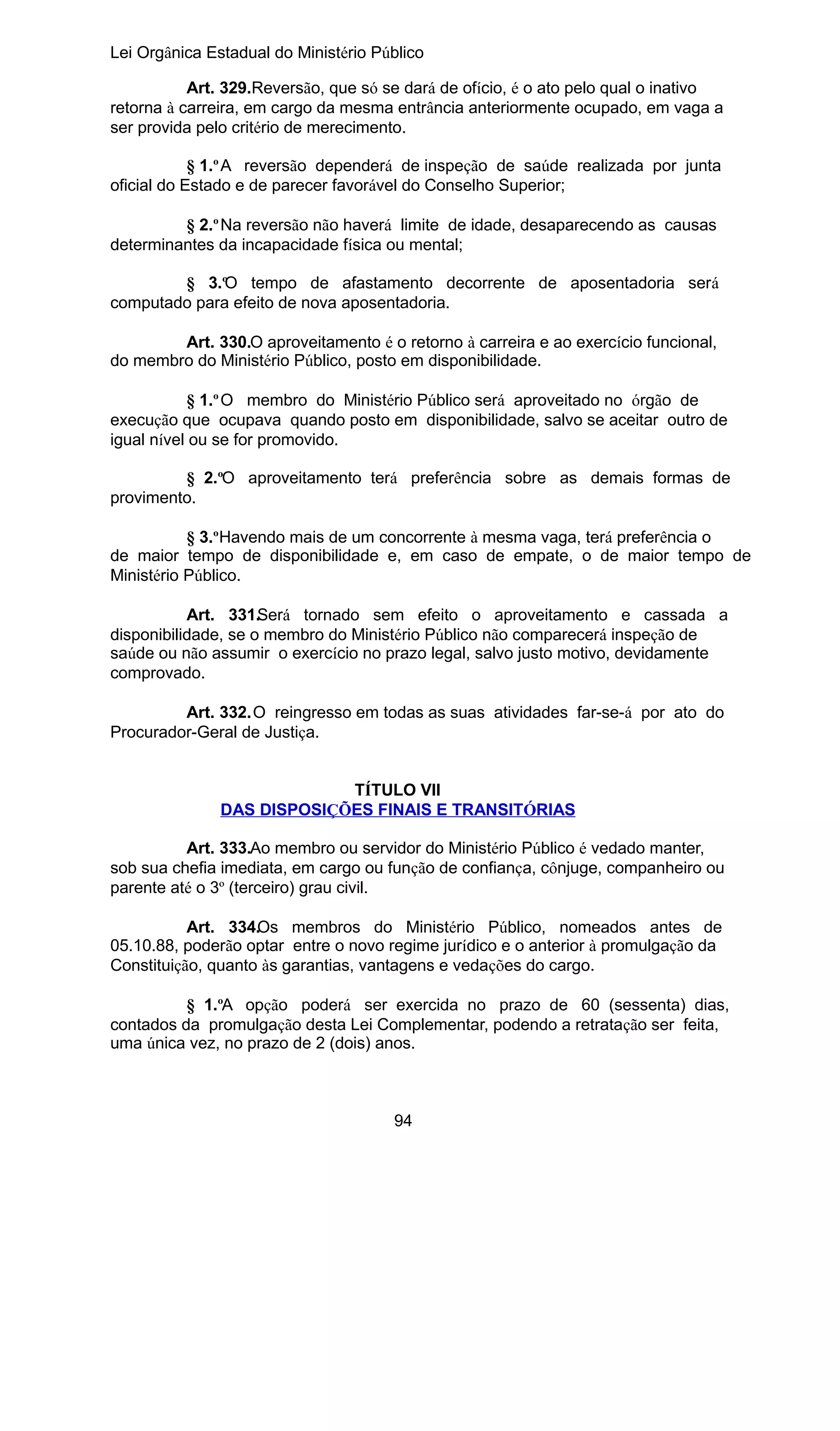Lei Orgânica Estadual do Ministério Público
Art. 329.Reversão, que só se dará de ofício, é o ato pelo qual o inativo
retorna à carreira, em cargo da mesma entrância anteriormente ocupado, em vaga a
ser provida pelo critério de merecimento.
§ 1.º A reversão dependerá de inspeção de saúde realizada por junta
oficial do Estado e de parecer favorável do Conselho Superior;
§ 2.º Na reversão não haverá limite de idade, desaparecendo as causas
determinantes da incapacidade física ou mental;
§ 3.ºO tempo de afastamento decorrente de aposentadoria será
computado para efeito de nova aposentadoria.
Art. 330.O aproveitamento é o retorno à carreira e ao exercício funcional,
do membro do Ministério Público, posto em disponibilidade.
§ 1.º O membro do Ministério Público será aproveitado no órgão de
execução que ocupava quando posto em disponibilidade, salvo se aceitar outro de
igual nível ou se for promovido.
§ 2.ºO aproveitamento terá preferência sobre as demais formas de
provimento.
§ 3.ºHavendo mais de um concorrente à mesma vaga, terá preferência o
de maior tempo de disponibilidade e, em caso de empate, o de maior tempo de
Ministério Público.
Art. 331.Será tornado sem efeito o aproveitamento e cassada a
disponibilidade, se o membro do Ministério Público não comparecerá inspeção de
saúde ou não assumir o exercício no prazo legal, salvo justo motivo, devidamente
comprovado.
Art. 332.O reingresso em todas as suas atividades far-se-á por ato do
Procurador-Geral de Justiça.
TÍTULO VII
DAS DISPOSIÇÕES FINAIS E TRANSITÓRIAS
Art. 333.Ao membro ou servidor do Ministério Público é vedado manter,
sob sua chefia imediata, em cargo ou função de confiança, cônjuge, companheiro ou
parente até o 3º (terceiro) grau civil.
Art. 334.Os membros do Ministério Público, nomeados antes de
05.10.88, poderão optar entre o novo regime jurídico e o anterior à promulgação da
Constituição, quanto às garantias, vantagens e vedações do cargo.
§ 1.ºA opção poderá ser exercida no prazo de 60 (sessenta) dias,
contados da promulgação desta Lei Complementar, podendo a retratação ser feita,
uma única vez, no prazo de 2 (dois) anos.

94

 