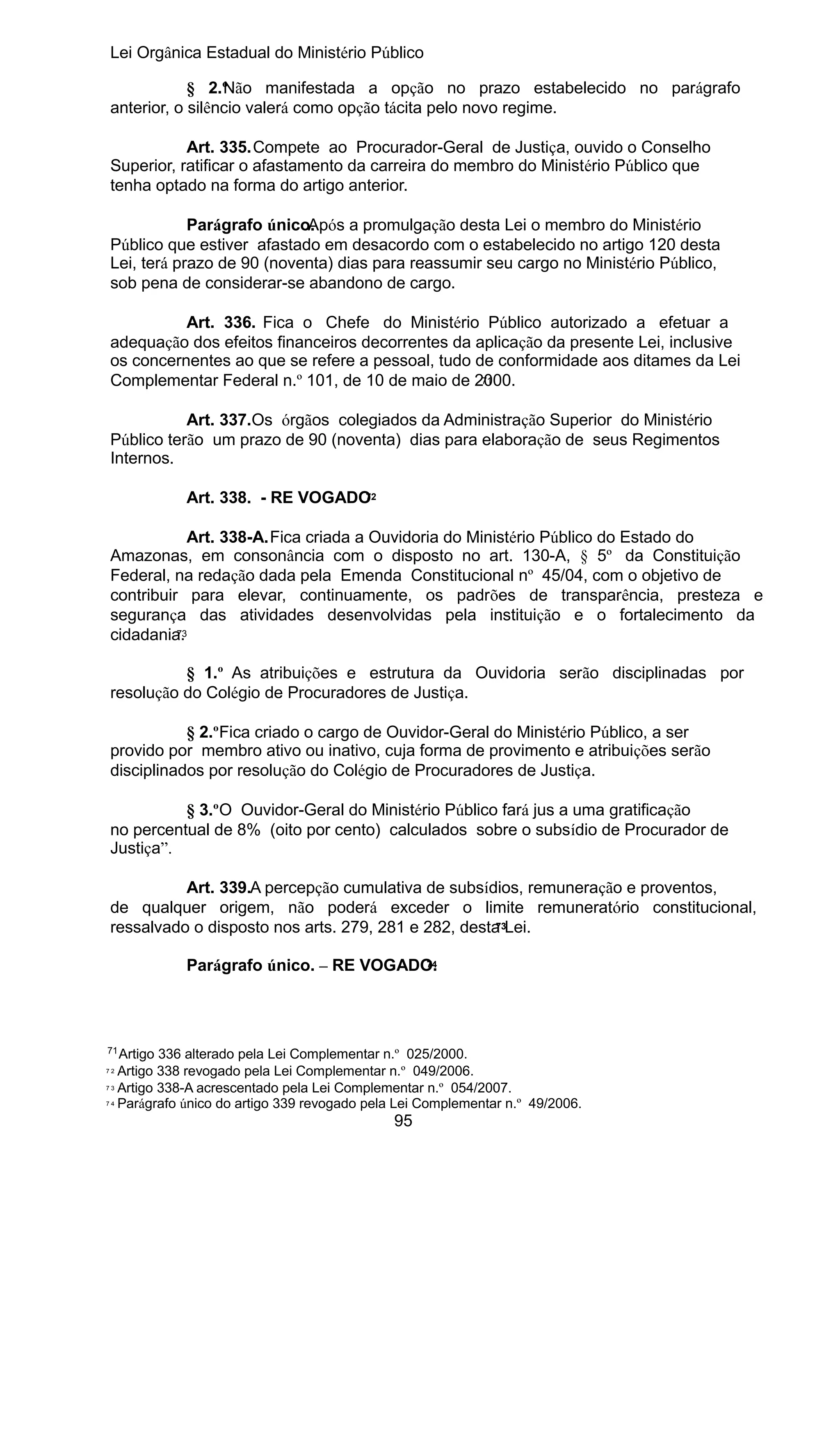 Lei Orgânica Estadual do Ministério Público
§ 2.º ão manifestada a opção no prazo estabelecido no parágrafo
N
anterior, o silêncio valerá como opção tácita pelo novo regime.
Art. 335.Compete ao Procurador-Geral de Justiça, ouvido o Conselho
Superior, ratificar o afastamento da carreira do membro do Ministério Público que
tenha optado na forma do artigo anterior.
Parágrafo único.
Após a promulgação desta Lei o membro do Ministério
Público que estiver afastado em desacordo com o estabelecido no artigo 120 desta
Lei, terá prazo de 90 (noventa) dias para reassumir seu cargo no Ministério Público,
sob pena de considerar-se abandono de cargo.
Art. 336. Fica o Chefe do Ministério Público autorizado a efetuar a
adequação dos efeitos financeiros decorrentes da aplicação da presente Lei, inclusive
os concernentes ao que se refere a pessoal, tudo de conformidade aos ditames da Lei
71
Complementar Federal n.º 101, de 10 de maio de 2000.
Art. 337.Os órgãos colegiados da Administração Superior do Ministério
Público terão um prazo de 90 (noventa) dias para elaboração de seus Regimentos
Internos.
72
Art. 338. - RE VOGADO

Art. 338-A.Fica criada a Ouvidoria do Ministério Público do Estado do
Amazonas, em consonância com o disposto no art. 130-A, § 5º da Constituição
Federal, na redação dada pela Emenda Constitucional nº 45/04, com o objetivo de
contribuir para elevar, continuamente, os padrões de transparência, presteza e
segurança das atividades desenvolvidas pela instituição e o fortalecimento da
73
cidadania.
§ 1.º As atribuições e estrutura da Ouvidoria serão disciplinadas por
resolução do Colégio de Procuradores de Justiça.
§ 2.ºFica criado o cargo de Ouvidor-Geral do Ministério Público, a ser
provido por membro ativo ou inativo, cuja forma de provimento e atribuições serão
disciplinados por resolução do Colégio de Procuradores de Justiça.
§ 3.ºO Ouvidor-Geral do Ministério Público fará jus a uma gratificação
no percentual de 8% (oito por cento) calculados sobre o subsídio de Procurador de
Justiça”.
Art. 339.A percepção cumulativa de subsídios, remuneração e proventos,
de qualquer origem, não poderá exceder o limite remuneratório constitucional,
73
ressalvado o disposto nos arts. 279, 281 e 282, desta Lei.
74
Parágrafo único. – RE VOGADO.

71

Artigo 336 alterado pela Lei Complementar n.º 025/2000.
7 2 Artigo 338 revogado pela Lei Complementar n.º 049/2006.
7 3 Artigo 338-A acrescentado pela Lei Complementar n.º 054/2007.
7 4 Parágrafo único do artigo 339 revogado pela Lei Complementar n.º 49/2006.

95

 