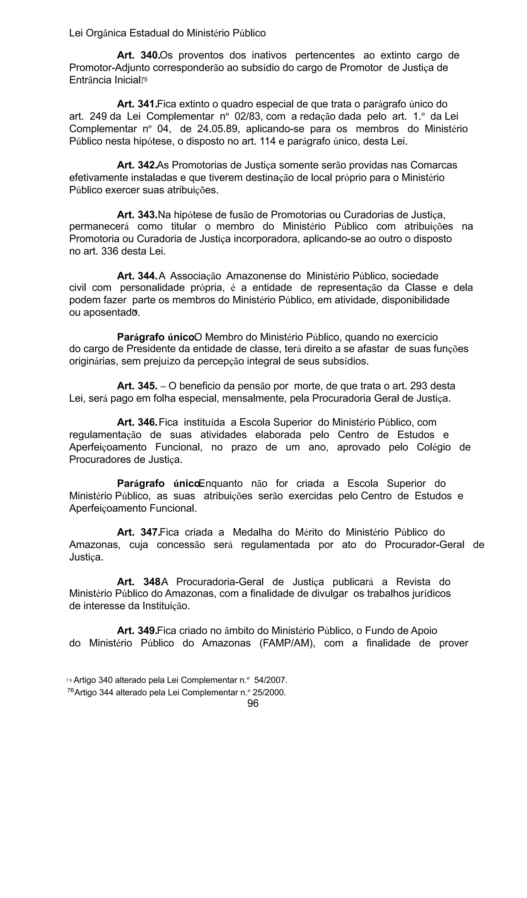 Lei Orgânica Estadual do Ministério Público
Art. 340.Os proventos dos inativos pertencentes ao extinto cargo de
Promotor-Adjunto corresponderão ao subsídio do cargo de Promotor de Justiça de
7
Entrância Inicial. 5
Art. 341.Fica extinto o quadro especial de que trata o parágrafo único do
art. 249 da Lei Complementar nº 02/83, com a redação dada pelo art. 1.º da Lei
Complementar nº 04, de 24.05.89, aplicando-se para os membros do Ministério
Público nesta hipótese, o disposto no art. 114 e parágrafo único, desta Lei.
Art. 342.As Promotorias de Justiça somente serão providas nas Comarcas
efetivamente instaladas e que tiverem destinação de local próprio para o Ministério
Público exercer suas atribuições.
Art. 343.Na hipótese de fusão de Promotorias ou Curadorias de Justiça,
permanecerá como titular o membro do Ministério Público com atribuições na
Promotoria ou Curadoria de Justiça incorporadora, aplicando-se ao outro o disposto
no art. 336 desta Lei.
Art. 344.A Associação Amazonense do Ministério Público, sociedade
civil com personalidade própria, é a entidade de representação da Classe e dela
podem fazer parte os membros do Ministério Público, em atividade, disponibilidade
76
ou aposentado.
Parágrafo único. Membro do Ministério Público, quando no exercício
O
do cargo de Presidente da entidade de classe, terá direito a se afastar de suas funções
originárias, sem prejuízo da percepção integral de seus subsídios.
Art. 345. – O beneficio da pensão por morte, de que trata o art. 293 desta
Lei, será pago em folha especial, mensalmente, pela Procuradoria Geral de Justiça.
Art. 346.Fica instituída a Escola Superior do Ministério Público, com
regulamentação de suas atividades elaborada pelo Centro de Estudos e
Aperfeiçoamento Funcional, no prazo de um ano, aprovado pelo Colégio de
Procuradores de Justiça.
Parágrafo único.
Enquanto não for criada a Escola Superior do
Ministério Público, as suas atribuições serão exercidas pelo Centro de Estudos e
Aperfeiçoamento Funcional.
Art. 347.Fica criada a Medalha do Mérito do Ministério Público do
Amazonas, cuja concessão será regulamentada por ato do Procurador-Geral de
Justiça.
Art. 348.A Procuradoria-Geral de Justiça publicará a Revista do
Ministério Público do Amazonas, com a finalidade de divulgar os trabalhos jurídicos
de interesse da Instituição.
Art. 349.Fica criado no âmbito do Ministério Público, o Fundo de Apoio
do Ministério Público do Amazonas (FAMP/AM), com a finalidade de prover

75

Artigo 340 alterado pela Lei Complementar n.º 54/2007.
Artigo 344 alterado pela Lei Complementar n.º 25/2000.

76

96

 