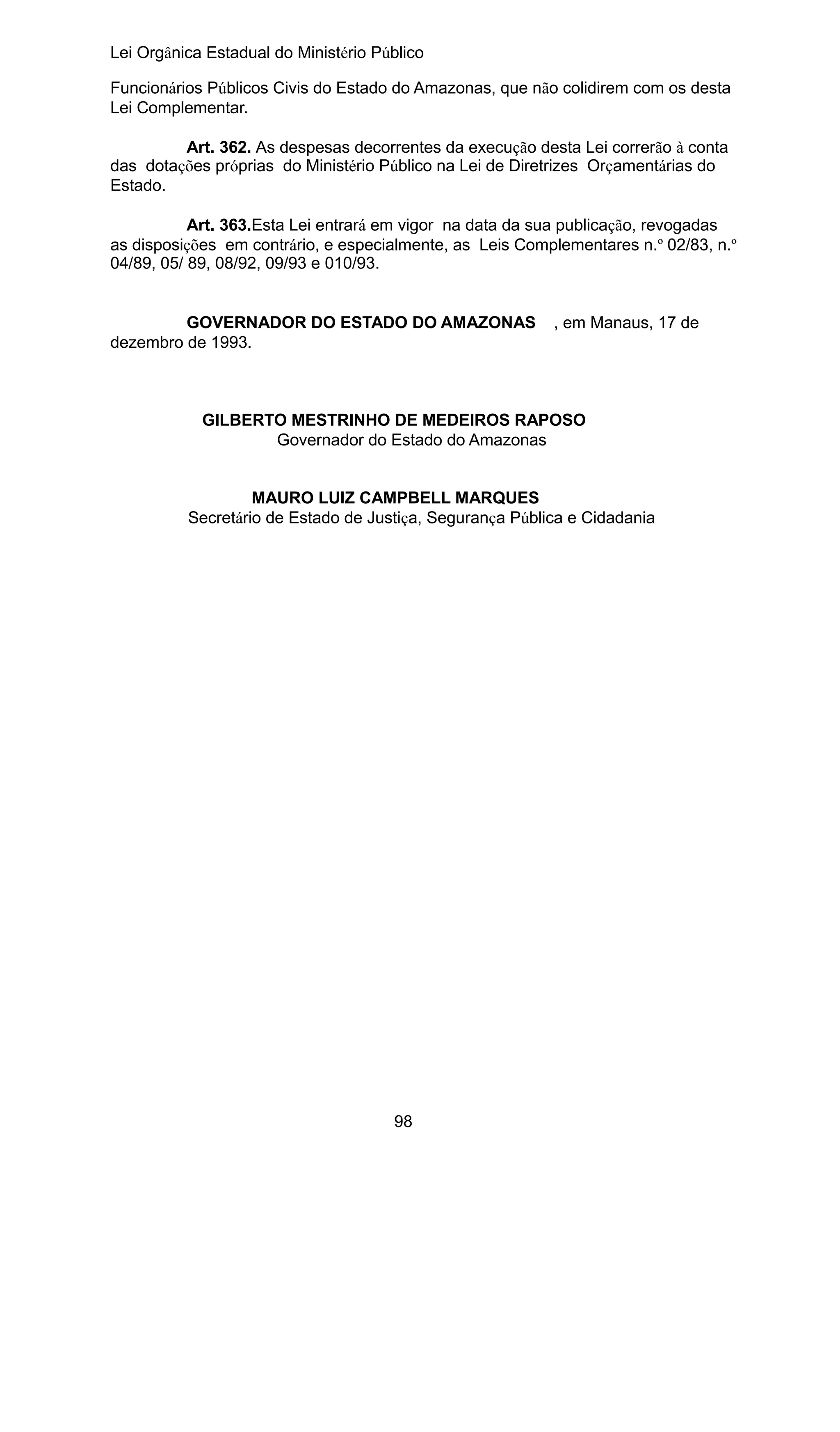 Lei Orgânica Estadual do Ministério Público
Funcionários Públicos Civis do Estado do Amazonas, que não colidirem com os desta
Lei Complementar.
Art. 362. As despesas decorrentes da execução desta Lei correrão à conta
das dotações próprias do Ministério Público na Lei de Diretrizes Orçamentárias do
Estado.
Art. 363.Esta Lei entrará em vigor na data da sua publicação, revogadas
as disposições em contrário, e especialmente, as Leis Complementares n.º 02/83, n.º
04/89, 05/ 89, 08/92, 09/93 e 010/93.
GOVERNADOR DO ESTADO DO AMAZONAS
dezembro de 1993.

, em Manaus, 17 de

GILBERTO MESTRINHO DE MEDEIROS RAPOSO
Governador do Estado do Amazonas
MAURO LUIZ CAMPBELL MARQUES
Secretário de Estado de Justiça, Segurança Pública e Cidadania

98

 
