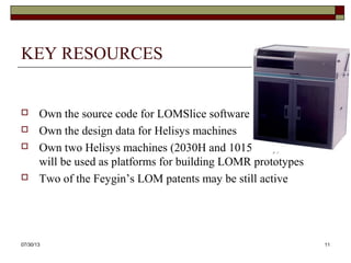 KEY RESOURCES
 Own the source code for LOMSlice software
 Own the design data for Helisys machines
 Own two Helisys machines (2030H and 1015Plus), which
will be used as platforms for building LOMR prototypes
 Two of the Feygin’s LOM patents may be still active
8/6/2013 11
 