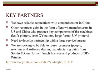 KEY PARTNERS
 We have reliable connections with a manufacturer in China
 We have also identified resources in the form of known
manufacturers in US and China who produce key components
of the machines (knife plotters, laser XY cutters, large format
UV printers)
8/6/2013 13
 