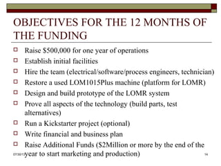 OBJECTIVES FOR THE 12 MONTHS OF
THE FUNDING
 Raise $500,000 for one year of operations
 Establish initial facilities
 Hire the team (electrical/software/process engineers, technician)
 Restore a used LOM1015Plus machine (platform for LOMR)
 Design and build prototype of the LOMR system
 Prove all aspects of the technology (build parts, test alternatives)
 Run a Kickstarter project (optional)
 Write financial and business plan
 Raise Additional Funds ($2Million or more by the end of the
year to start marketing and production)
8/6/2013 14
 